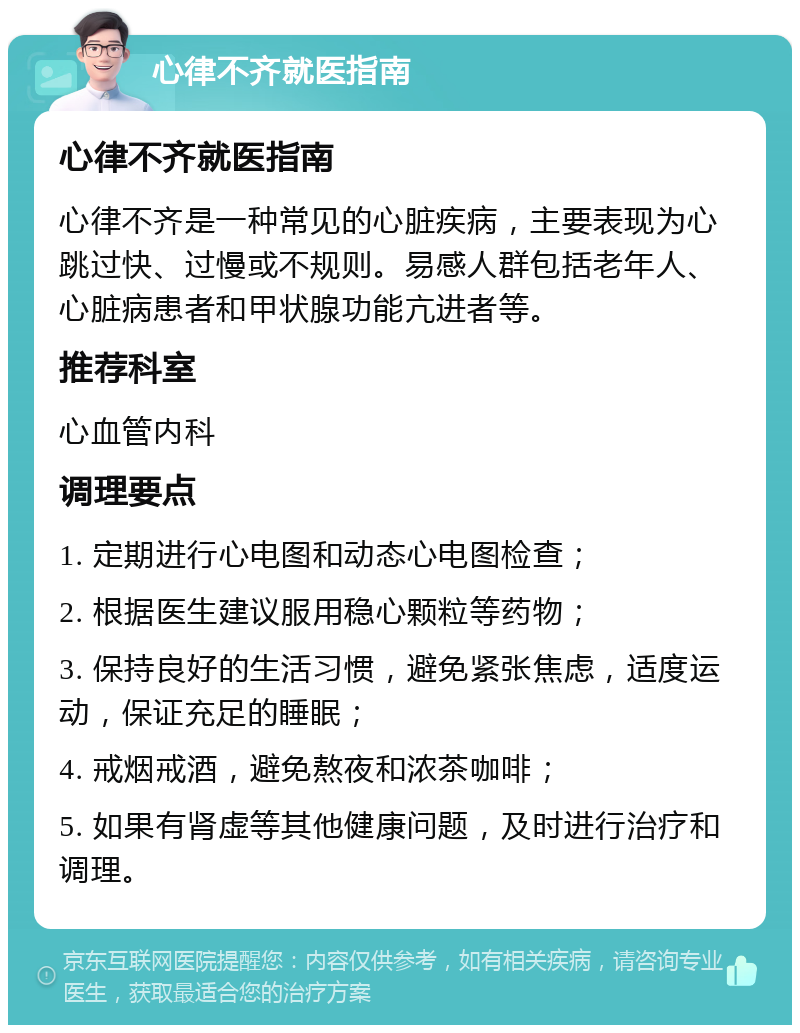 心律不齐就医指南 心律不齐就医指南 心律不齐是一种常见的心脏疾病，主要表现为心跳过快、过慢或不规则。易感人群包括老年人、心脏病患者和甲状腺功能亢进者等。 推荐科室 心血管内科 调理要点 1. 定期进行心电图和动态心电图检查； 2. 根据医生建议服用稳心颗粒等药物； 3. 保持良好的生活习惯，避免紧张焦虑，适度运动，保证充足的睡眠； 4. 戒烟戒酒，避免熬夜和浓茶咖啡； 5. 如果有肾虚等其他健康问题，及时进行治疗和调理。