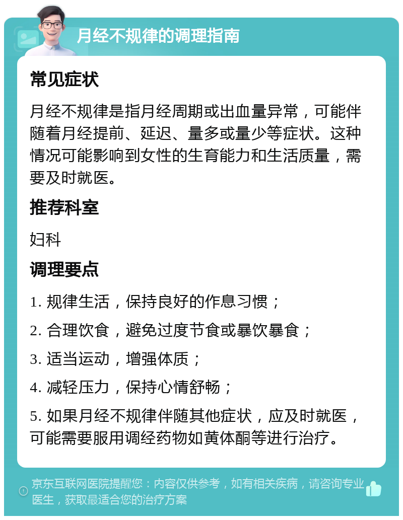 月经不规律的调理指南 常见症状 月经不规律是指月经周期或出血量异常，可能伴随着月经提前、延迟、量多或量少等症状。这种情况可能影响到女性的生育能力和生活质量，需要及时就医。 推荐科室 妇科 调理要点 1. 规律生活，保持良好的作息习惯； 2. 合理饮食，避免过度节食或暴饮暴食； 3. 适当运动，增强体质； 4. 减轻压力，保持心情舒畅； 5. 如果月经不规律伴随其他症状，应及时就医，可能需要服用调经药物如黄体酮等进行治疗。