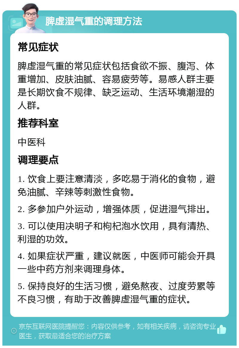 脾虚湿气重的调理方法 常见症状 脾虚湿气重的常见症状包括食欲不振、腹泻、体重增加、皮肤油腻、容易疲劳等。易感人群主要是长期饮食不规律、缺乏运动、生活环境潮湿的人群。 推荐科室 中医科 调理要点 1. 饮食上要注意清淡，多吃易于消化的食物，避免油腻、辛辣等刺激性食物。 2. 多参加户外运动，增强体质，促进湿气排出。 3. 可以使用决明子和枸杞泡水饮用，具有清热、利湿的功效。 4. 如果症状严重，建议就医，中医师可能会开具一些中药方剂来调理身体。 5. 保持良好的生活习惯，避免熬夜、过度劳累等不良习惯，有助于改善脾虚湿气重的症状。