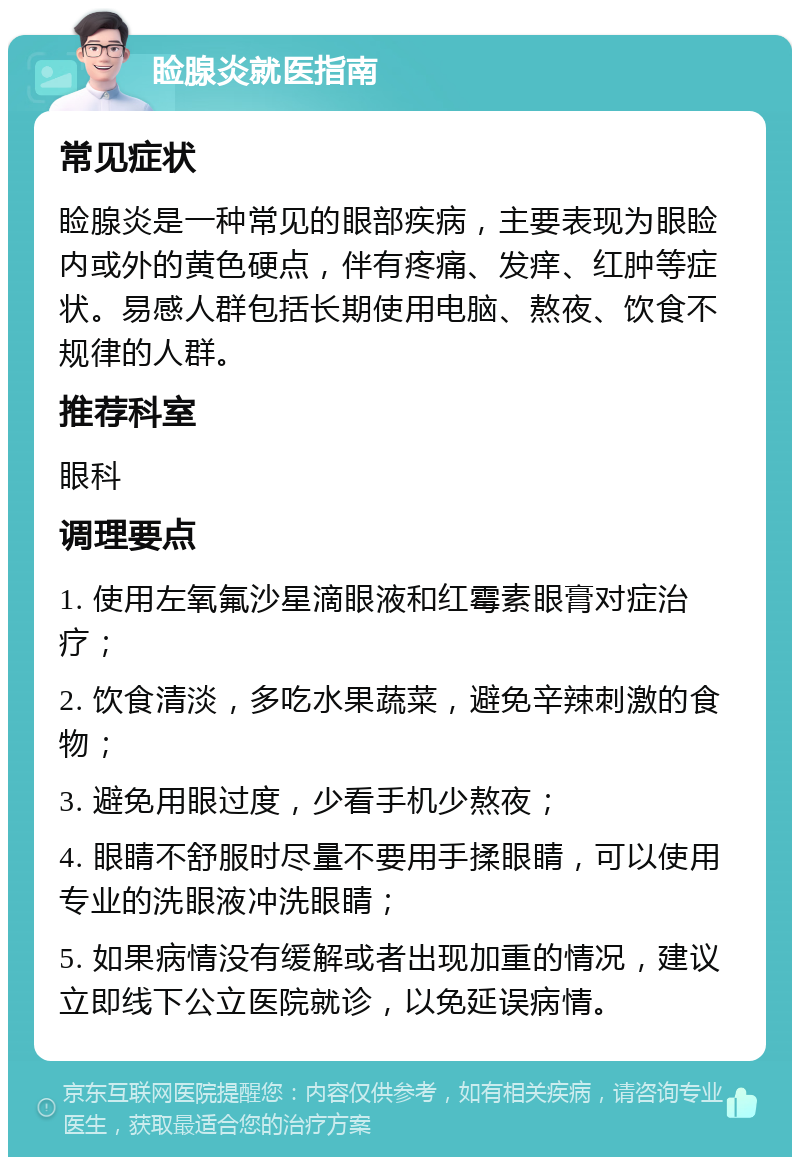 睑腺炎就医指南 常见症状 睑腺炎是一种常见的眼部疾病，主要表现为眼睑内或外的黄色硬点，伴有疼痛、发痒、红肿等症状。易感人群包括长期使用电脑、熬夜、饮食不规律的人群。 推荐科室 眼科 调理要点 1. 使用左氧氟沙星滴眼液和红霉素眼膏对症治疗； 2. 饮食清淡，多吃水果蔬菜，避免辛辣刺激的食物； 3. 避免用眼过度，少看手机少熬夜； 4. 眼睛不舒服时尽量不要用手揉眼睛，可以使用专业的洗眼液冲洗眼睛； 5. 如果病情没有缓解或者出现加重的情况，建议立即线下公立医院就诊，以免延误病情。