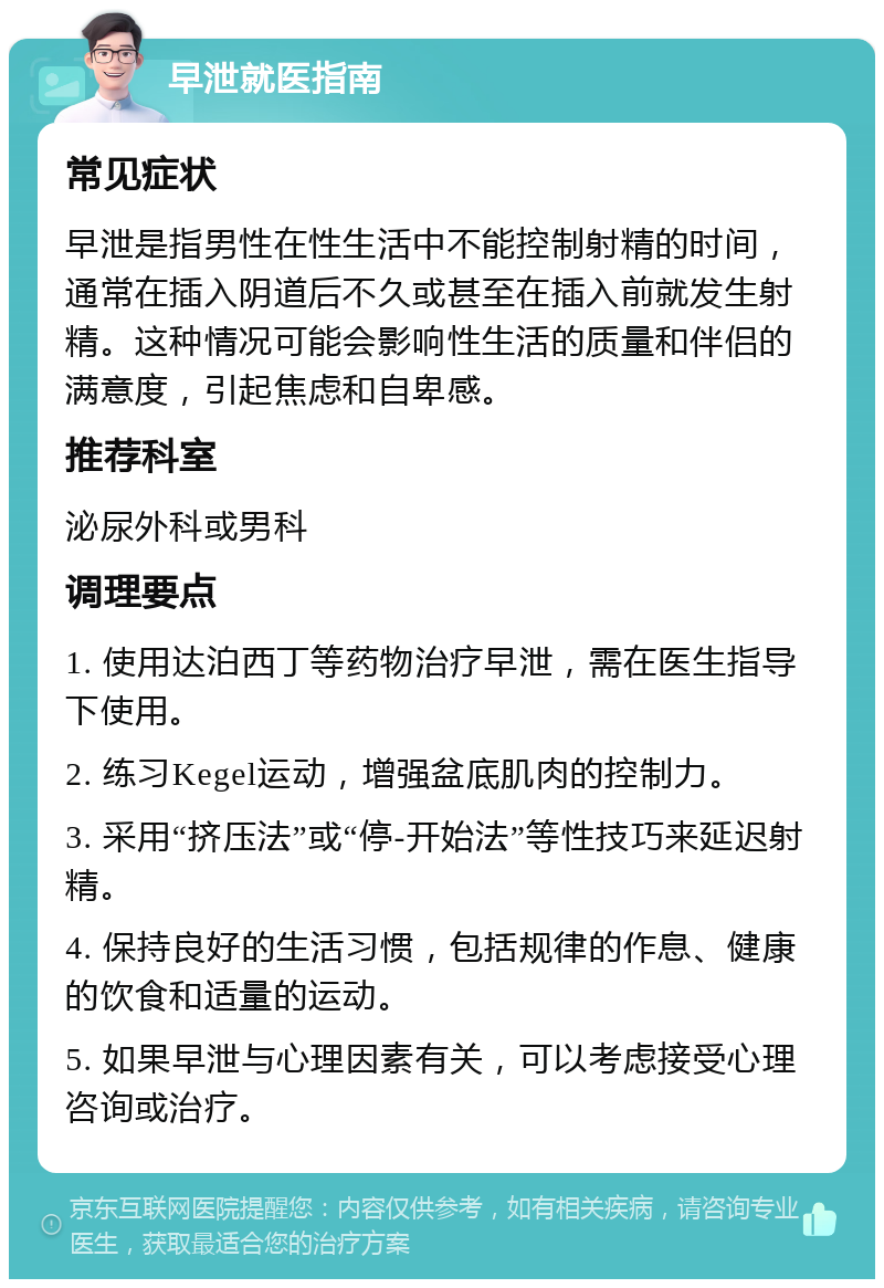 早泄就医指南 常见症状 早泄是指男性在性生活中不能控制射精的时间，通常在插入阴道后不久或甚至在插入前就发生射精。这种情况可能会影响性生活的质量和伴侣的满意度，引起焦虑和自卑感。 推荐科室 泌尿外科或男科 调理要点 1. 使用达泊西丁等药物治疗早泄，需在医生指导下使用。 2. 练习Kegel运动，增强盆底肌肉的控制力。 3. 采用“挤压法”或“停-开始法”等性技巧来延迟射精。 4. 保持良好的生活习惯，包括规律的作息、健康的饮食和适量的运动。 5. 如果早泄与心理因素有关，可以考虑接受心理咨询或治疗。