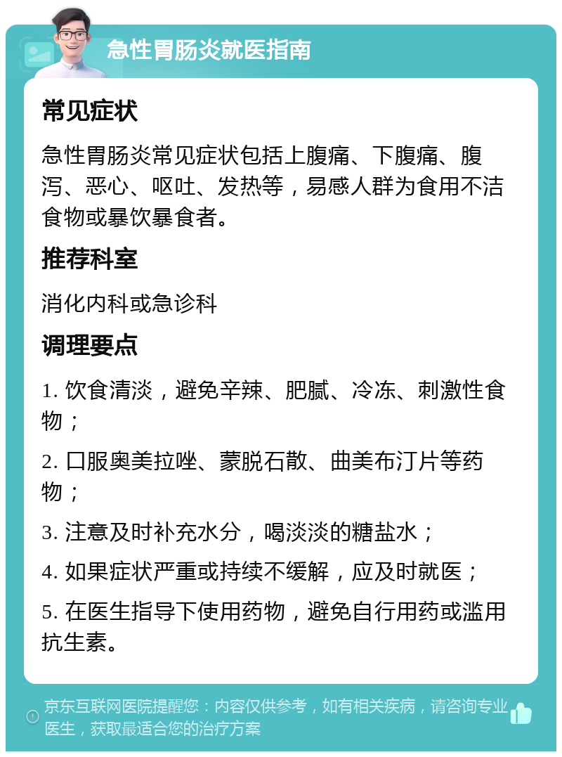 急性胃肠炎就医指南 常见症状 急性胃肠炎常见症状包括上腹痛、下腹痛、腹泻、恶心、呕吐、发热等，易感人群为食用不洁食物或暴饮暴食者。 推荐科室 消化内科或急诊科 调理要点 1. 饮食清淡，避免辛辣、肥腻、冷冻、刺激性食物； 2. 口服奥美拉唑、蒙脱石散、曲美布汀片等药物； 3. 注意及时补充水分，喝淡淡的糖盐水； 4. 如果症状严重或持续不缓解，应及时就医； 5. 在医生指导下使用药物，避免自行用药或滥用抗生素。