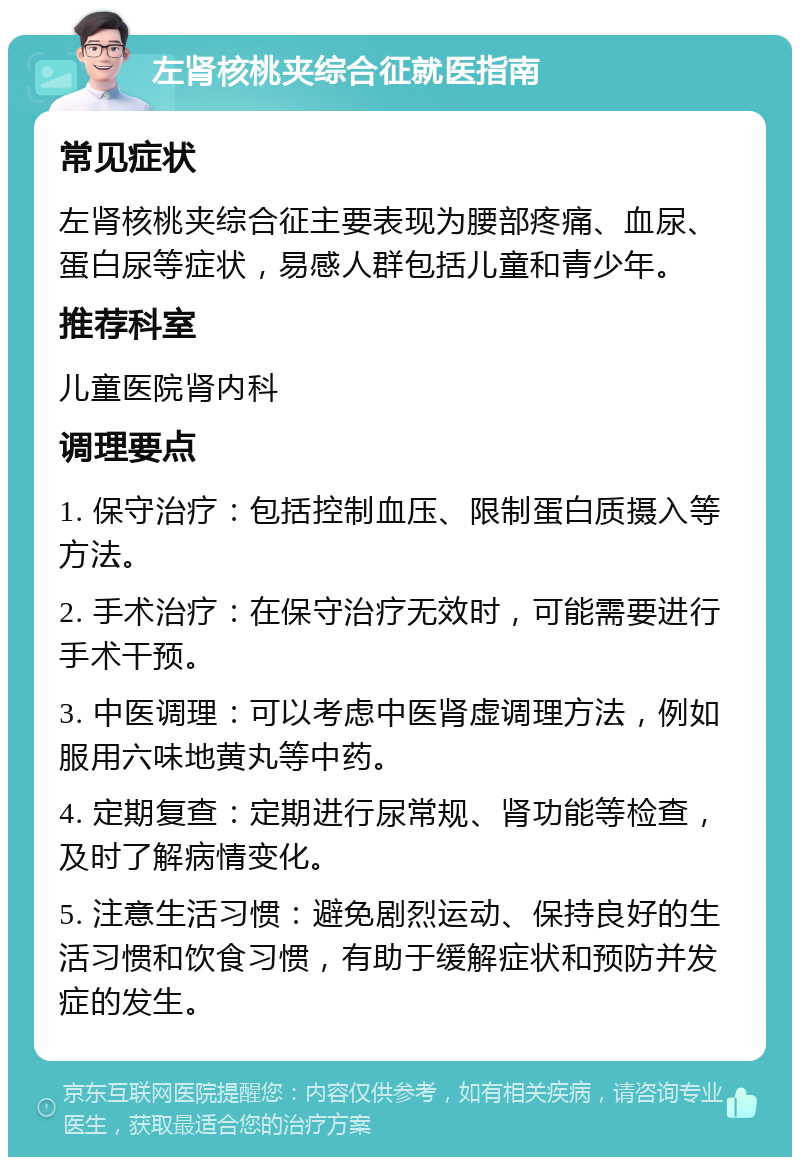 左肾核桃夹综合征就医指南 常见症状 左肾核桃夹综合征主要表现为腰部疼痛、血尿、蛋白尿等症状，易感人群包括儿童和青少年。 推荐科室 儿童医院肾内科 调理要点 1. 保守治疗：包括控制血压、限制蛋白质摄入等方法。 2. 手术治疗：在保守治疗无效时，可能需要进行手术干预。 3. 中医调理：可以考虑中医肾虚调理方法，例如服用六味地黄丸等中药。 4. 定期复查：定期进行尿常规、肾功能等检查，及时了解病情变化。 5. 注意生活习惯：避免剧烈运动、保持良好的生活习惯和饮食习惯，有助于缓解症状和预防并发症的发生。