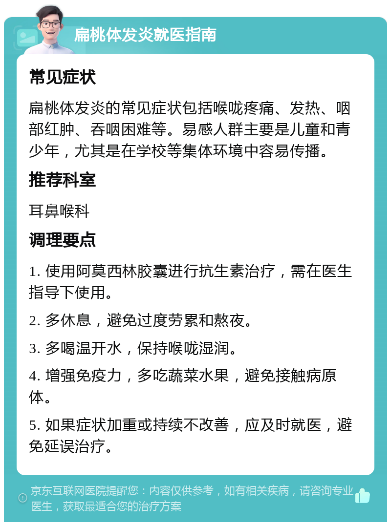 扁桃体发炎就医指南 常见症状 扁桃体发炎的常见症状包括喉咙疼痛、发热、咽部红肿、吞咽困难等。易感人群主要是儿童和青少年，尤其是在学校等集体环境中容易传播。 推荐科室 耳鼻喉科 调理要点 1. 使用阿莫西林胶囊进行抗生素治疗，需在医生指导下使用。 2. 多休息，避免过度劳累和熬夜。 3. 多喝温开水，保持喉咙湿润。 4. 增强免疫力，多吃蔬菜水果，避免接触病原体。 5. 如果症状加重或持续不改善，应及时就医，避免延误治疗。