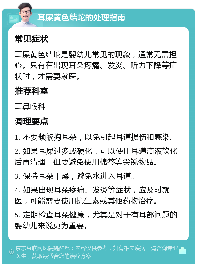 耳屎黄色结坨的处理指南 常见症状 耳屎黄色结坨是婴幼儿常见的现象，通常无需担心。只有在出现耳朵疼痛、发炎、听力下降等症状时，才需要就医。 推荐科室 耳鼻喉科 调理要点 1. 不要频繁掏耳朵，以免引起耳道损伤和感染。 2. 如果耳屎过多或硬化，可以使用耳道滴液软化后再清理，但要避免使用棉签等尖锐物品。 3. 保持耳朵干燥，避免水进入耳道。 4. 如果出现耳朵疼痛、发炎等症状，应及时就医，可能需要使用抗生素或其他药物治疗。 5. 定期检查耳朵健康，尤其是对于有耳部问题的婴幼儿来说更为重要。