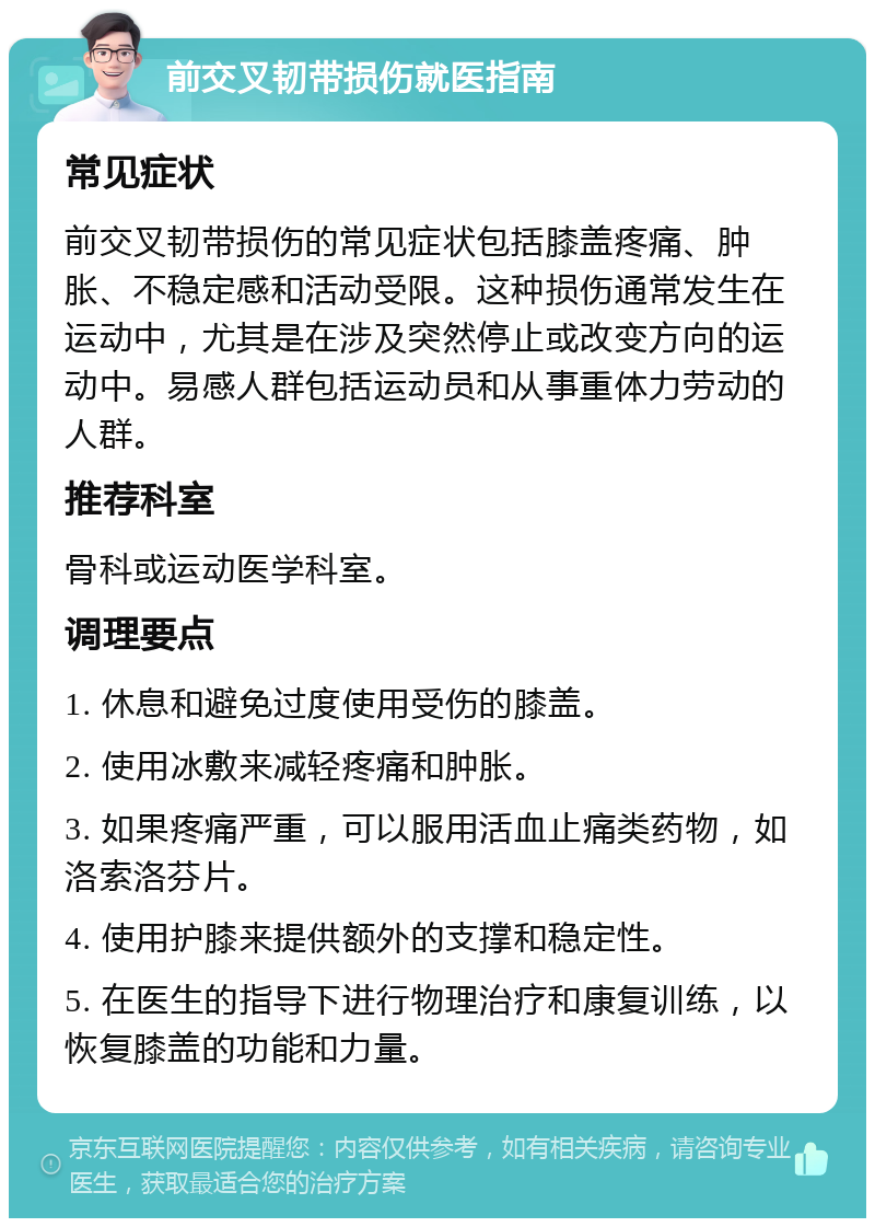 前交叉韧带损伤就医指南 常见症状 前交叉韧带损伤的常见症状包括膝盖疼痛、肿胀、不稳定感和活动受限。这种损伤通常发生在运动中，尤其是在涉及突然停止或改变方向的运动中。易感人群包括运动员和从事重体力劳动的人群。 推荐科室 骨科或运动医学科室。 调理要点 1. 休息和避免过度使用受伤的膝盖。 2. 使用冰敷来减轻疼痛和肿胀。 3. 如果疼痛严重，可以服用活血止痛类药物，如洛索洛芬片。 4. 使用护膝来提供额外的支撑和稳定性。 5. 在医生的指导下进行物理治疗和康复训练，以恢复膝盖的功能和力量。