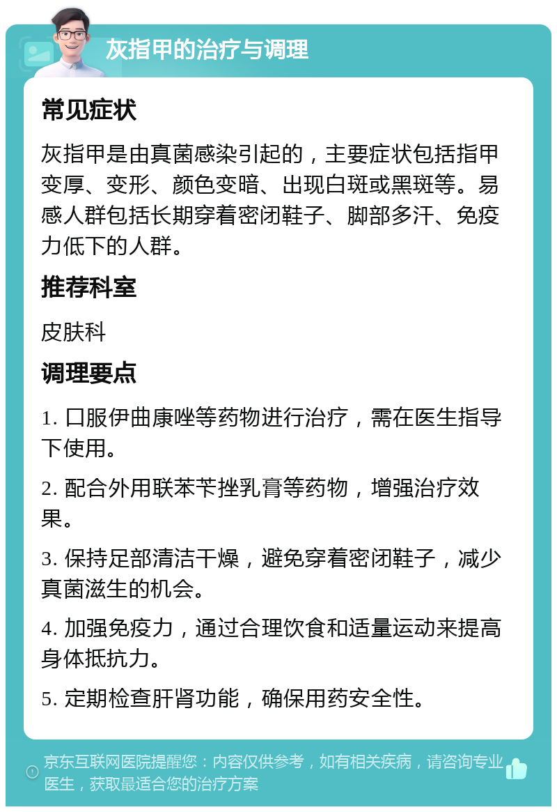 灰指甲的治疗与调理 常见症状 灰指甲是由真菌感染引起的，主要症状包括指甲变厚、变形、颜色变暗、出现白斑或黑斑等。易感人群包括长期穿着密闭鞋子、脚部多汗、免疫力低下的人群。 推荐科室 皮肤科 调理要点 1. 口服伊曲康唑等药物进行治疗，需在医生指导下使用。 2. 配合外用联苯苄挫乳膏等药物，增强治疗效果。 3. 保持足部清洁干燥，避免穿着密闭鞋子，减少真菌滋生的机会。 4. 加强免疫力，通过合理饮食和适量运动来提高身体抵抗力。 5. 定期检查肝肾功能，确保用药安全性。