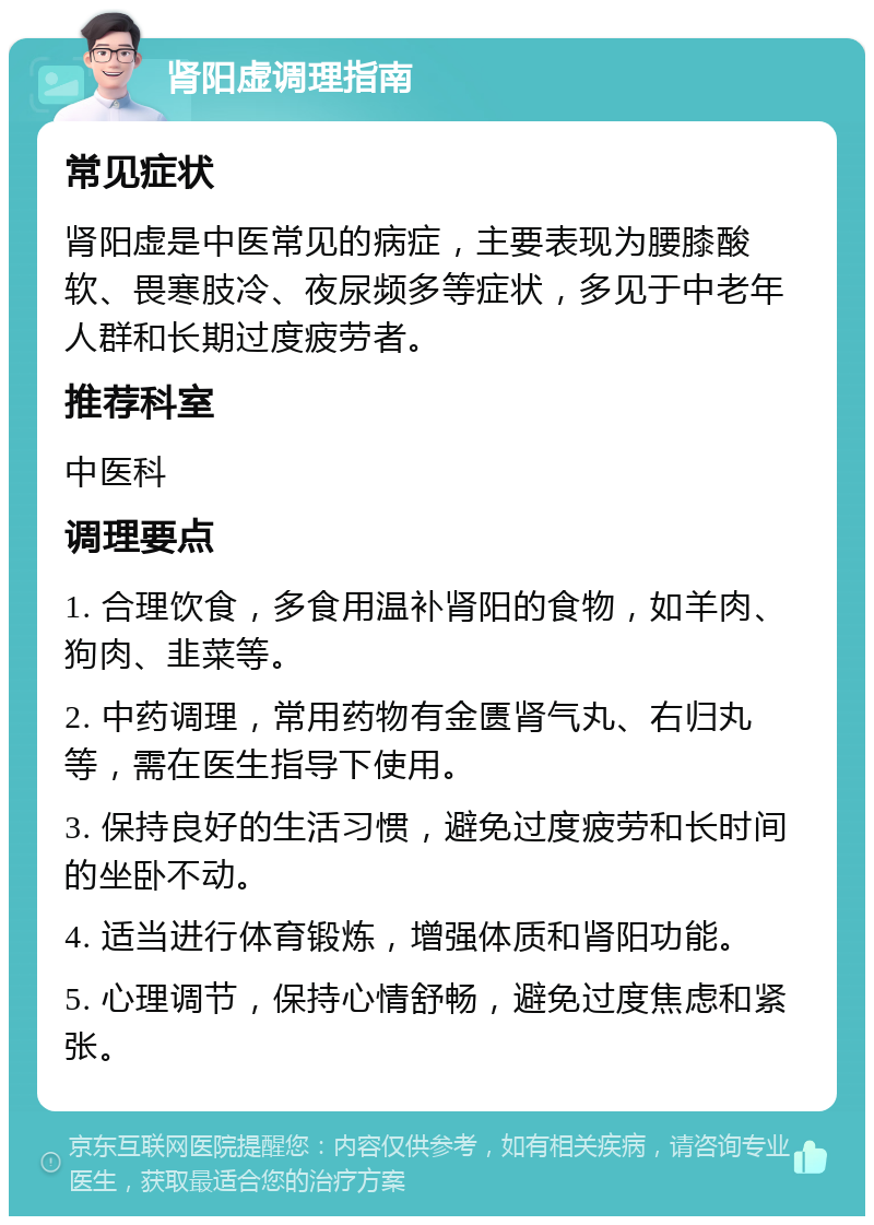 肾阳虚调理指南 常见症状 肾阳虚是中医常见的病症，主要表现为腰膝酸软、畏寒肢冷、夜尿频多等症状，多见于中老年人群和长期过度疲劳者。 推荐科室 中医科 调理要点 1. 合理饮食，多食用温补肾阳的食物，如羊肉、狗肉、韭菜等。 2. 中药调理，常用药物有金匮肾气丸、右归丸等，需在医生指导下使用。 3. 保持良好的生活习惯，避免过度疲劳和长时间的坐卧不动。 4. 适当进行体育锻炼，增强体质和肾阳功能。 5. 心理调节，保持心情舒畅，避免过度焦虑和紧张。