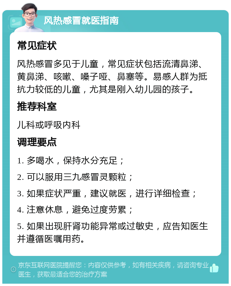 风热感冒就医指南 常见症状 风热感冒多见于儿童，常见症状包括流清鼻涕、黄鼻涕、咳嗽、嗓子哑、鼻塞等。易感人群为抵抗力较低的儿童，尤其是刚入幼儿园的孩子。 推荐科室 儿科或呼吸内科 调理要点 1. 多喝水，保持水分充足； 2. 可以服用三九感冒灵颗粒； 3. 如果症状严重，建议就医，进行详细检查； 4. 注意休息，避免过度劳累； 5. 如果出现肝肾功能异常或过敏史，应告知医生并遵循医嘱用药。