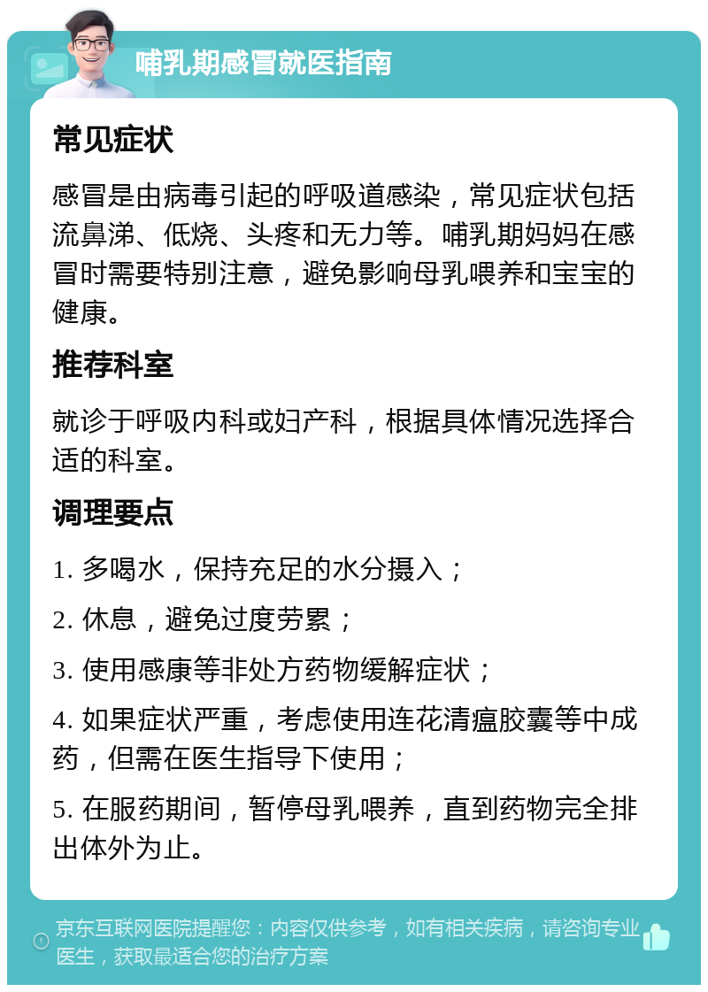 哺乳期感冒就医指南 常见症状 感冒是由病毒引起的呼吸道感染，常见症状包括流鼻涕、低烧、头疼和无力等。哺乳期妈妈在感冒时需要特别注意，避免影响母乳喂养和宝宝的健康。 推荐科室 就诊于呼吸内科或妇产科，根据具体情况选择合适的科室。 调理要点 1. 多喝水，保持充足的水分摄入； 2. 休息，避免过度劳累； 3. 使用感康等非处方药物缓解症状； 4. 如果症状严重，考虑使用连花清瘟胶囊等中成药，但需在医生指导下使用； 5. 在服药期间，暂停母乳喂养，直到药物完全排出体外为止。