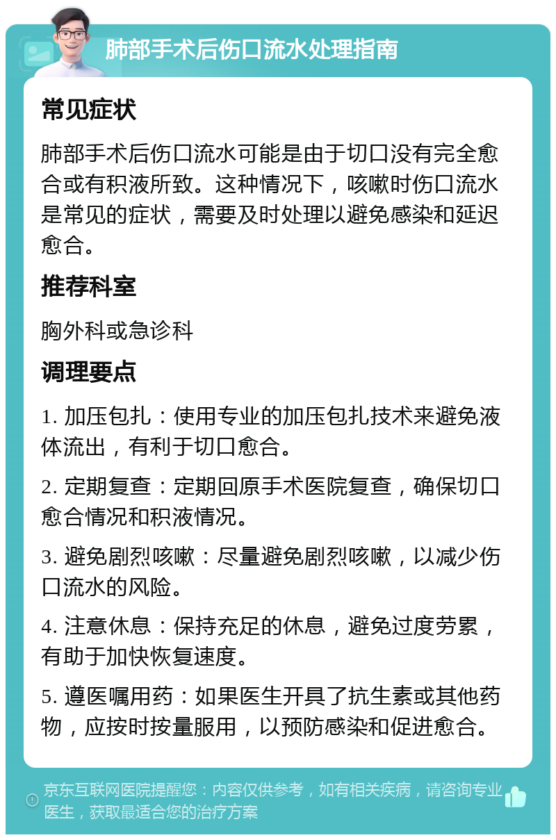 肺部手术后伤口流水处理指南 常见症状 肺部手术后伤口流水可能是由于切口没有完全愈合或有积液所致。这种情况下，咳嗽时伤口流水是常见的症状，需要及时处理以避免感染和延迟愈合。 推荐科室 胸外科或急诊科 调理要点 1. 加压包扎：使用专业的加压包扎技术来避免液体流出，有利于切口愈合。 2. 定期复查：定期回原手术医院复查，确保切口愈合情况和积液情况。 3. 避免剧烈咳嗽：尽量避免剧烈咳嗽，以减少伤口流水的风险。 4. 注意休息：保持充足的休息，避免过度劳累，有助于加快恢复速度。 5. 遵医嘱用药：如果医生开具了抗生素或其他药物，应按时按量服用，以预防感染和促进愈合。