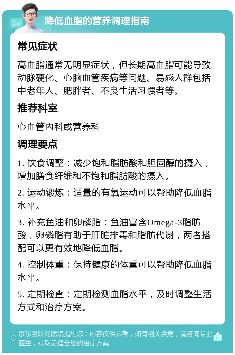 降低血脂的营养调理指南 常见症状 高血脂通常无明显症状，但长期高血脂可能导致动脉硬化、心脑血管疾病等问题。易感人群包括中老年人、肥胖者、不良生活习惯者等。 推荐科室 心血管内科或营养科 调理要点 1. 饮食调整：减少饱和脂肪酸和胆固醇的摄入，增加膳食纤维和不饱和脂肪酸的摄入。 2. 运动锻炼：适量的有氧运动可以帮助降低血脂水平。 3. 补充鱼油和卵磷脂：鱼油富含Omega-3脂肪酸，卵磷脂有助于肝脏排毒和脂肪代谢，两者搭配可以更有效地降低血脂。 4. 控制体重：保持健康的体重可以帮助降低血脂水平。 5. 定期检查：定期检测血脂水平，及时调整生活方式和治疗方案。