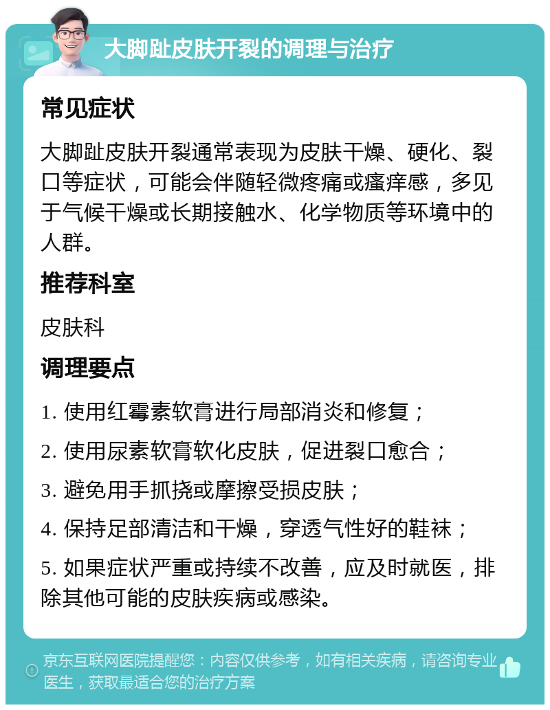 大脚趾皮肤开裂的调理与治疗 常见症状 大脚趾皮肤开裂通常表现为皮肤干燥、硬化、裂口等症状，可能会伴随轻微疼痛或瘙痒感，多见于气候干燥或长期接触水、化学物质等环境中的人群。 推荐科室 皮肤科 调理要点 1. 使用红霉素软膏进行局部消炎和修复； 2. 使用尿素软膏软化皮肤，促进裂口愈合； 3. 避免用手抓挠或摩擦受损皮肤； 4. 保持足部清洁和干燥，穿透气性好的鞋袜； 5. 如果症状严重或持续不改善，应及时就医，排除其他可能的皮肤疾病或感染。