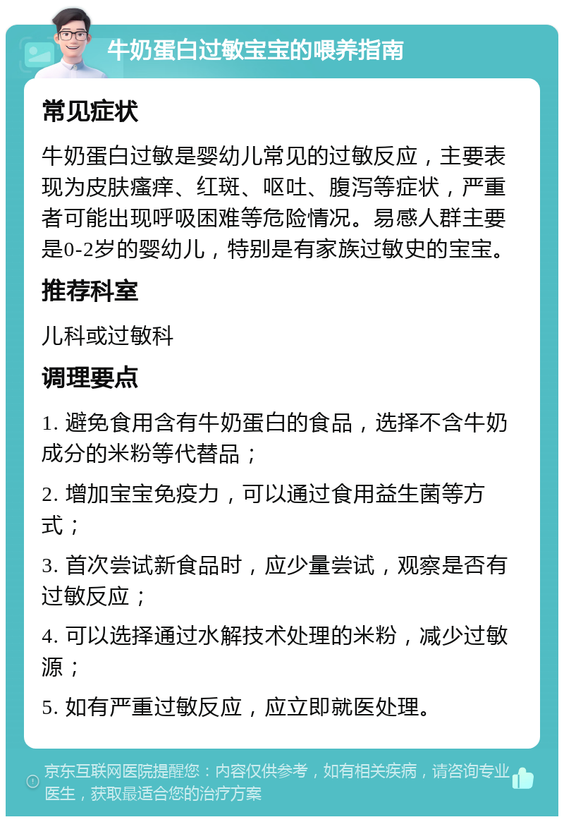 牛奶蛋白过敏宝宝的喂养指南 常见症状 牛奶蛋白过敏是婴幼儿常见的过敏反应，主要表现为皮肤瘙痒、红斑、呕吐、腹泻等症状，严重者可能出现呼吸困难等危险情况。易感人群主要是0-2岁的婴幼儿，特别是有家族过敏史的宝宝。 推荐科室 儿科或过敏科 调理要点 1. 避免食用含有牛奶蛋白的食品，选择不含牛奶成分的米粉等代替品； 2. 增加宝宝免疫力，可以通过食用益生菌等方式； 3. 首次尝试新食品时，应少量尝试，观察是否有过敏反应； 4. 可以选择通过水解技术处理的米粉，减少过敏源； 5. 如有严重过敏反应，应立即就医处理。