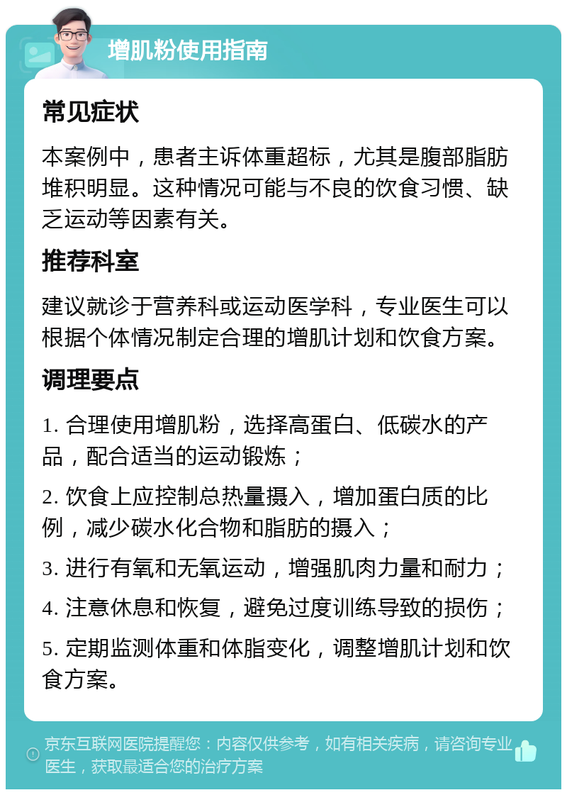 增肌粉使用指南 常见症状 本案例中，患者主诉体重超标，尤其是腹部脂肪堆积明显。这种情况可能与不良的饮食习惯、缺乏运动等因素有关。 推荐科室 建议就诊于营养科或运动医学科，专业医生可以根据个体情况制定合理的增肌计划和饮食方案。 调理要点 1. 合理使用增肌粉，选择高蛋白、低碳水的产品，配合适当的运动锻炼； 2. 饮食上应控制总热量摄入，增加蛋白质的比例，减少碳水化合物和脂肪的摄入； 3. 进行有氧和无氧运动，增强肌肉力量和耐力； 4. 注意休息和恢复，避免过度训练导致的损伤； 5. 定期监测体重和体脂变化，调整增肌计划和饮食方案。