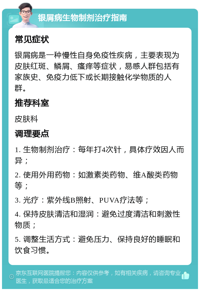 银屑病生物制剂治疗指南 常见症状 银屑病是一种慢性自身免疫性疾病，主要表现为皮肤红斑、鳞屑、瘙痒等症状，易感人群包括有家族史、免疫力低下或长期接触化学物质的人群。 推荐科室 皮肤科 调理要点 1. 生物制剂治疗：每年打4次针，具体疗效因人而异； 2. 使用外用药物：如激素类药物、维A酸类药物等； 3. 光疗：紫外线B照射、PUVA疗法等； 4. 保持皮肤清洁和湿润：避免过度清洁和刺激性物质； 5. 调整生活方式：避免压力、保持良好的睡眠和饮食习惯。