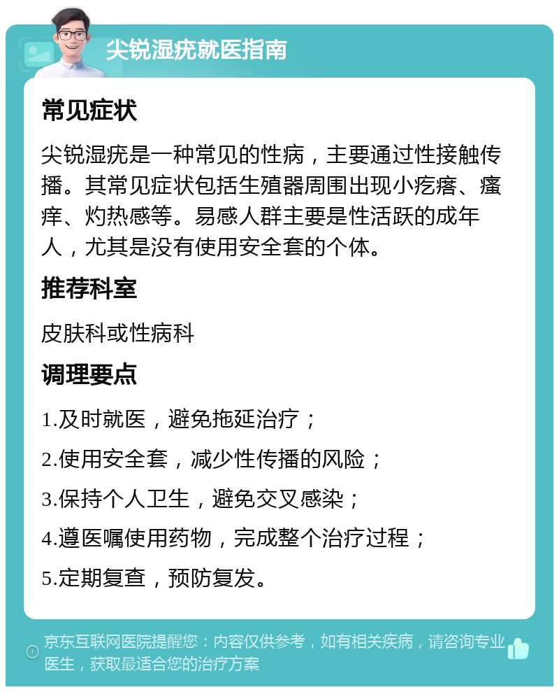 尖锐湿疣就医指南 常见症状 尖锐湿疣是一种常见的性病，主要通过性接触传播。其常见症状包括生殖器周围出现小疙瘩、瘙痒、灼热感等。易感人群主要是性活跃的成年人，尤其是没有使用安全套的个体。 推荐科室 皮肤科或性病科 调理要点 1.及时就医，避免拖延治疗； 2.使用安全套，减少性传播的风险； 3.保持个人卫生，避免交叉感染； 4.遵医嘱使用药物，完成整个治疗过程； 5.定期复查，预防复发。