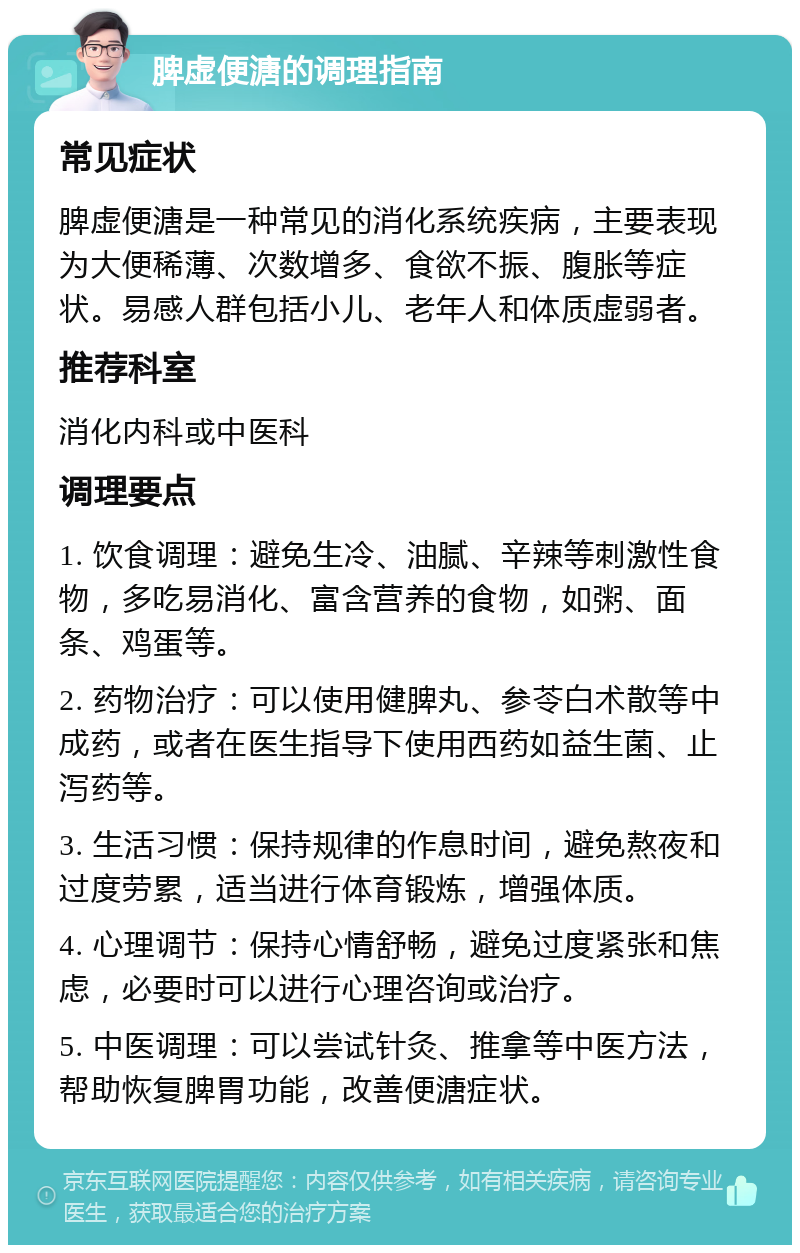 脾虚便溏的调理指南 常见症状 脾虚便溏是一种常见的消化系统疾病，主要表现为大便稀薄、次数增多、食欲不振、腹胀等症状。易感人群包括小儿、老年人和体质虚弱者。 推荐科室 消化内科或中医科 调理要点 1. 饮食调理：避免生冷、油腻、辛辣等刺激性食物，多吃易消化、富含营养的食物，如粥、面条、鸡蛋等。 2. 药物治疗：可以使用健脾丸、参苓白术散等中成药，或者在医生指导下使用西药如益生菌、止泻药等。 3. 生活习惯：保持规律的作息时间，避免熬夜和过度劳累，适当进行体育锻炼，增强体质。 4. 心理调节：保持心情舒畅，避免过度紧张和焦虑，必要时可以进行心理咨询或治疗。 5. 中医调理：可以尝试针灸、推拿等中医方法，帮助恢复脾胃功能，改善便溏症状。