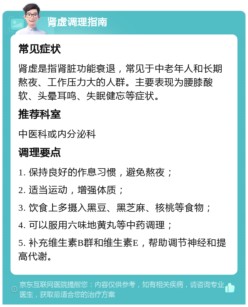 肾虚调理指南 常见症状 肾虚是指肾脏功能衰退，常见于中老年人和长期熬夜、工作压力大的人群。主要表现为腰膝酸软、头晕耳鸣、失眠健忘等症状。 推荐科室 中医科或内分泌科 调理要点 1. 保持良好的作息习惯，避免熬夜； 2. 适当运动，增强体质； 3. 饮食上多摄入黑豆、黑芝麻、核桃等食物； 4. 可以服用六味地黄丸等中药调理； 5. 补充维生素B群和维生素E，帮助调节神经和提高代谢。