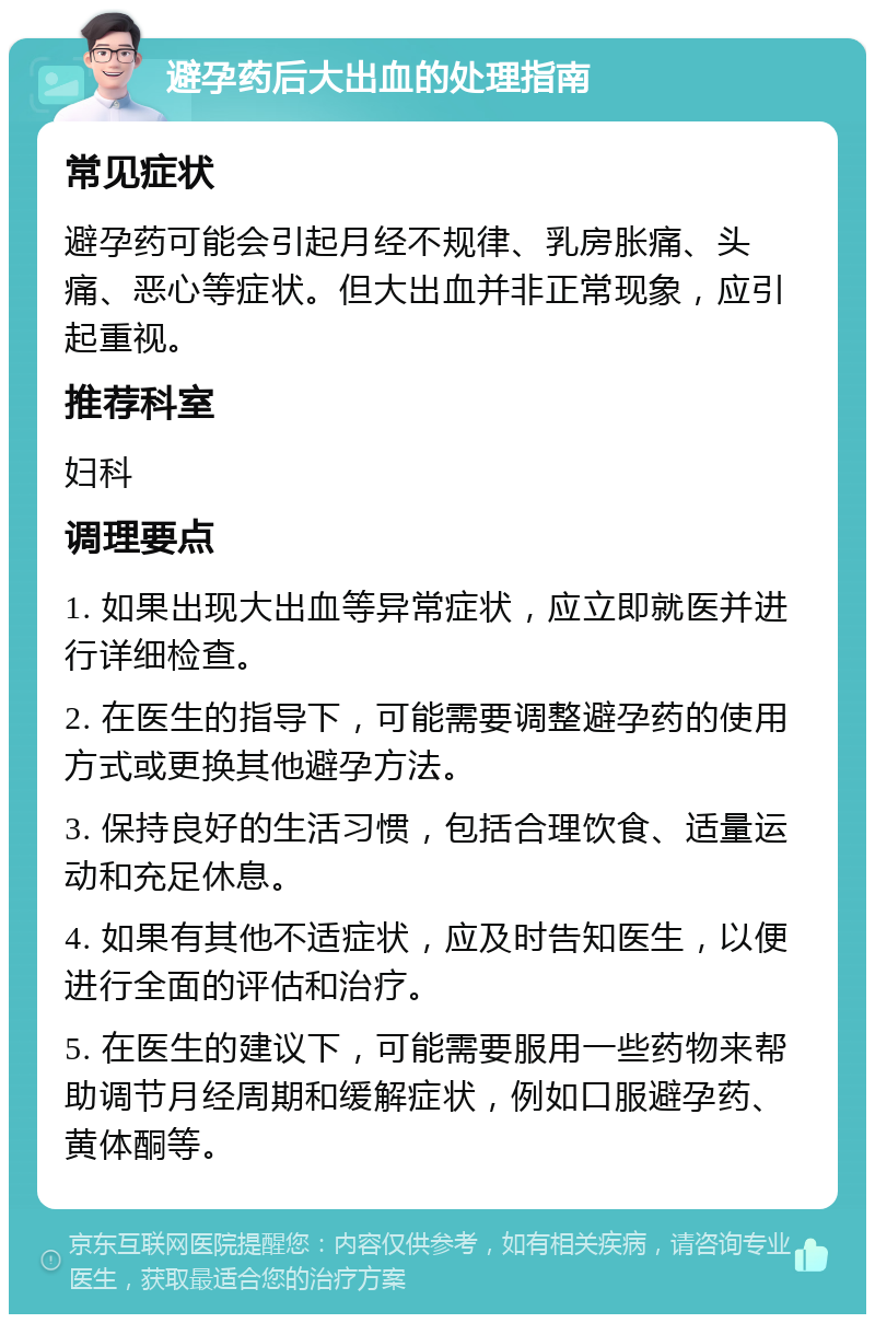 避孕药后大出血的处理指南 常见症状 避孕药可能会引起月经不规律、乳房胀痛、头痛、恶心等症状。但大出血并非正常现象，应引起重视。 推荐科室 妇科 调理要点 1. 如果出现大出血等异常症状，应立即就医并进行详细检查。 2. 在医生的指导下，可能需要调整避孕药的使用方式或更换其他避孕方法。 3. 保持良好的生活习惯，包括合理饮食、适量运动和充足休息。 4. 如果有其他不适症状，应及时告知医生，以便进行全面的评估和治疗。 5. 在医生的建议下，可能需要服用一些药物来帮助调节月经周期和缓解症状，例如口服避孕药、黄体酮等。