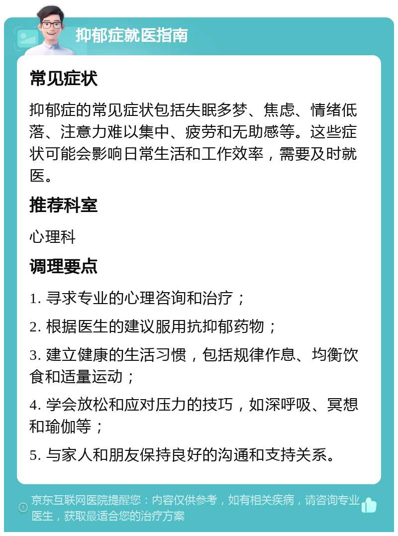 抑郁症就医指南 常见症状 抑郁症的常见症状包括失眠多梦、焦虑、情绪低落、注意力难以集中、疲劳和无助感等。这些症状可能会影响日常生活和工作效率，需要及时就医。 推荐科室 心理科 调理要点 1. 寻求专业的心理咨询和治疗； 2. 根据医生的建议服用抗抑郁药物； 3. 建立健康的生活习惯，包括规律作息、均衡饮食和适量运动； 4. 学会放松和应对压力的技巧，如深呼吸、冥想和瑜伽等； 5. 与家人和朋友保持良好的沟通和支持关系。