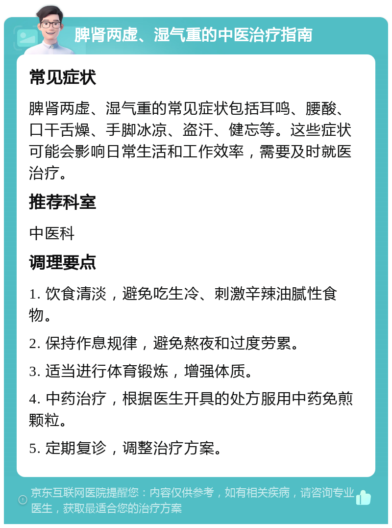 脾肾两虚、湿气重的中医治疗指南 常见症状 脾肾两虚、湿气重的常见症状包括耳鸣、腰酸、口干舌燥、手脚冰凉、盗汗、健忘等。这些症状可能会影响日常生活和工作效率，需要及时就医治疗。 推荐科室 中医科 调理要点 1. 饮食清淡，避免吃生冷、刺激辛辣油腻性食物。 2. 保持作息规律，避免熬夜和过度劳累。 3. 适当进行体育锻炼，增强体质。 4. 中药治疗，根据医生开具的处方服用中药免煎颗粒。 5. 定期复诊，调整治疗方案。