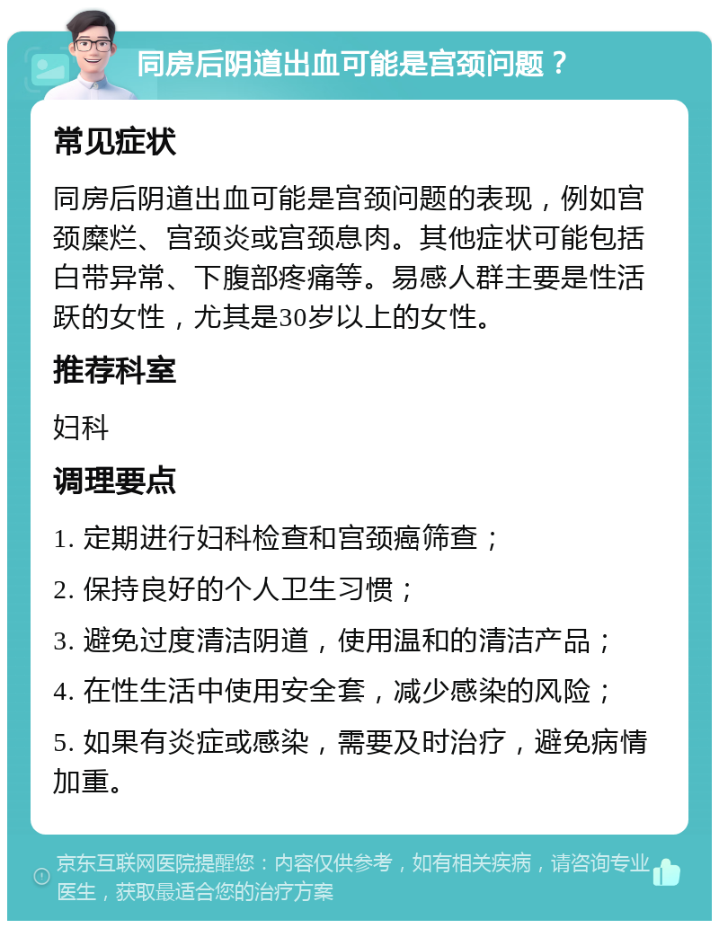 同房后阴道出血可能是宫颈问题？ 常见症状 同房后阴道出血可能是宫颈问题的表现，例如宫颈糜烂、宫颈炎或宫颈息肉。其他症状可能包括白带异常、下腹部疼痛等。易感人群主要是性活跃的女性，尤其是30岁以上的女性。 推荐科室 妇科 调理要点 1. 定期进行妇科检查和宫颈癌筛查； 2. 保持良好的个人卫生习惯； 3. 避免过度清洁阴道，使用温和的清洁产品； 4. 在性生活中使用安全套，减少感染的风险； 5. 如果有炎症或感染，需要及时治疗，避免病情加重。