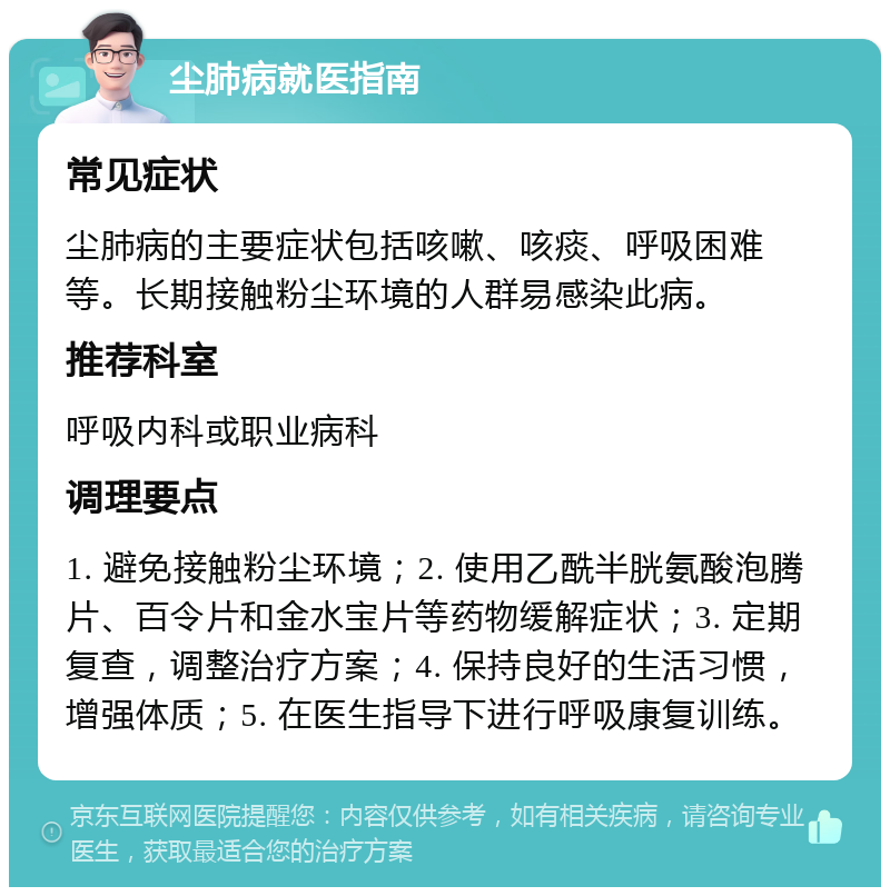 尘肺病就医指南 常见症状 尘肺病的主要症状包括咳嗽、咳痰、呼吸困难等。长期接触粉尘环境的人群易感染此病。 推荐科室 呼吸内科或职业病科 调理要点 1. 避免接触粉尘环境；2. 使用乙酰半胱氨酸泡腾片、百令片和金水宝片等药物缓解症状；3. 定期复查，调整治疗方案；4. 保持良好的生活习惯，增强体质；5. 在医生指导下进行呼吸康复训练。