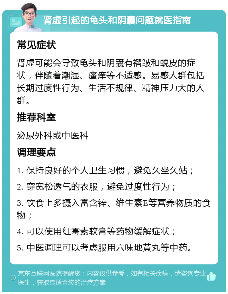 肾虚引起的龟头和阴囊问题就医指南 常见症状 肾虚可能会导致龟头和阴囊有褶皱和蜕皮的症状，伴随着潮湿、瘙痒等不适感。易感人群包括长期过度性行为、生活不规律、精神压力大的人群。 推荐科室 泌尿外科或中医科 调理要点 1. 保持良好的个人卫生习惯，避免久坐久站； 2. 穿宽松透气的衣服，避免过度性行为； 3. 饮食上多摄入富含锌、维生素E等营养物质的食物； 4. 可以使用红霉素软膏等药物缓解症状； 5. 中医调理可以考虑服用六味地黄丸等中药。