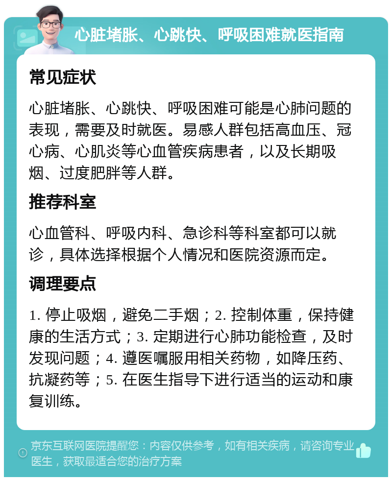 心脏堵胀、心跳快、呼吸困难就医指南 常见症状 心脏堵胀、心跳快、呼吸困难可能是心肺问题的表现，需要及时就医。易感人群包括高血压、冠心病、心肌炎等心血管疾病患者，以及长期吸烟、过度肥胖等人群。 推荐科室 心血管科、呼吸内科、急诊科等科室都可以就诊，具体选择根据个人情况和医院资源而定。 调理要点 1. 停止吸烟，避免二手烟；2. 控制体重，保持健康的生活方式；3. 定期进行心肺功能检查，及时发现问题；4. 遵医嘱服用相关药物，如降压药、抗凝药等；5. 在医生指导下进行适当的运动和康复训练。