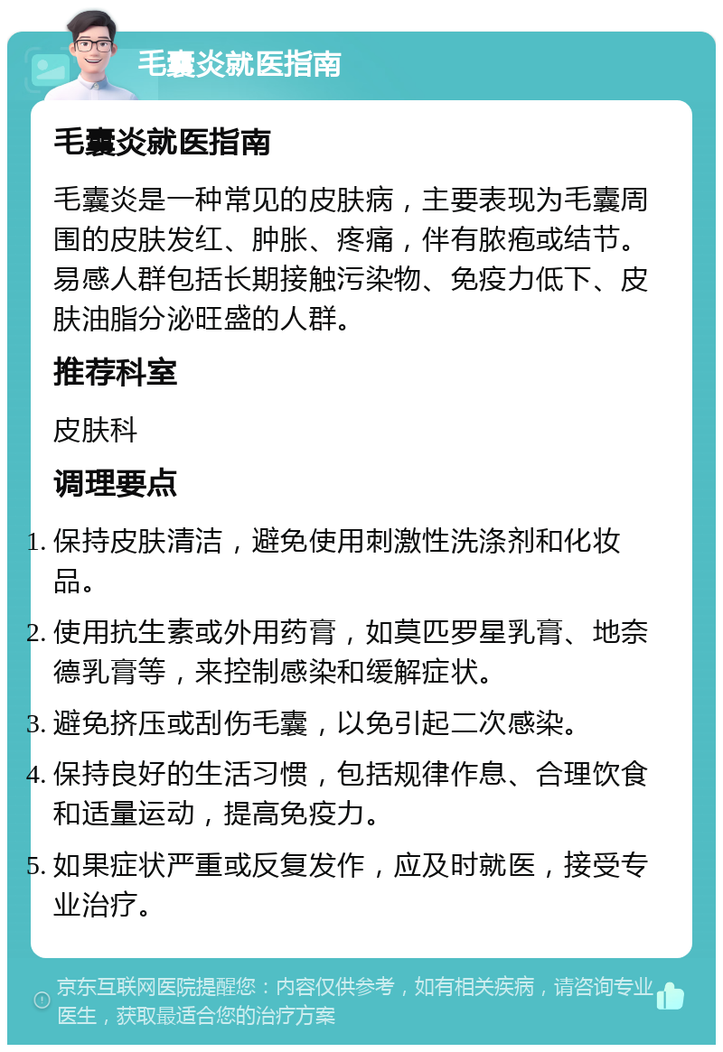 毛囊炎就医指南 毛囊炎就医指南 毛囊炎是一种常见的皮肤病，主要表现为毛囊周围的皮肤发红、肿胀、疼痛，伴有脓疱或结节。易感人群包括长期接触污染物、免疫力低下、皮肤油脂分泌旺盛的人群。 推荐科室 皮肤科 调理要点 保持皮肤清洁，避免使用刺激性洗涤剂和化妆品。 使用抗生素或外用药膏，如莫匹罗星乳膏、地奈德乳膏等，来控制感染和缓解症状。 避免挤压或刮伤毛囊，以免引起二次感染。 保持良好的生活习惯，包括规律作息、合理饮食和适量运动，提高免疫力。 如果症状严重或反复发作，应及时就医，接受专业治疗。