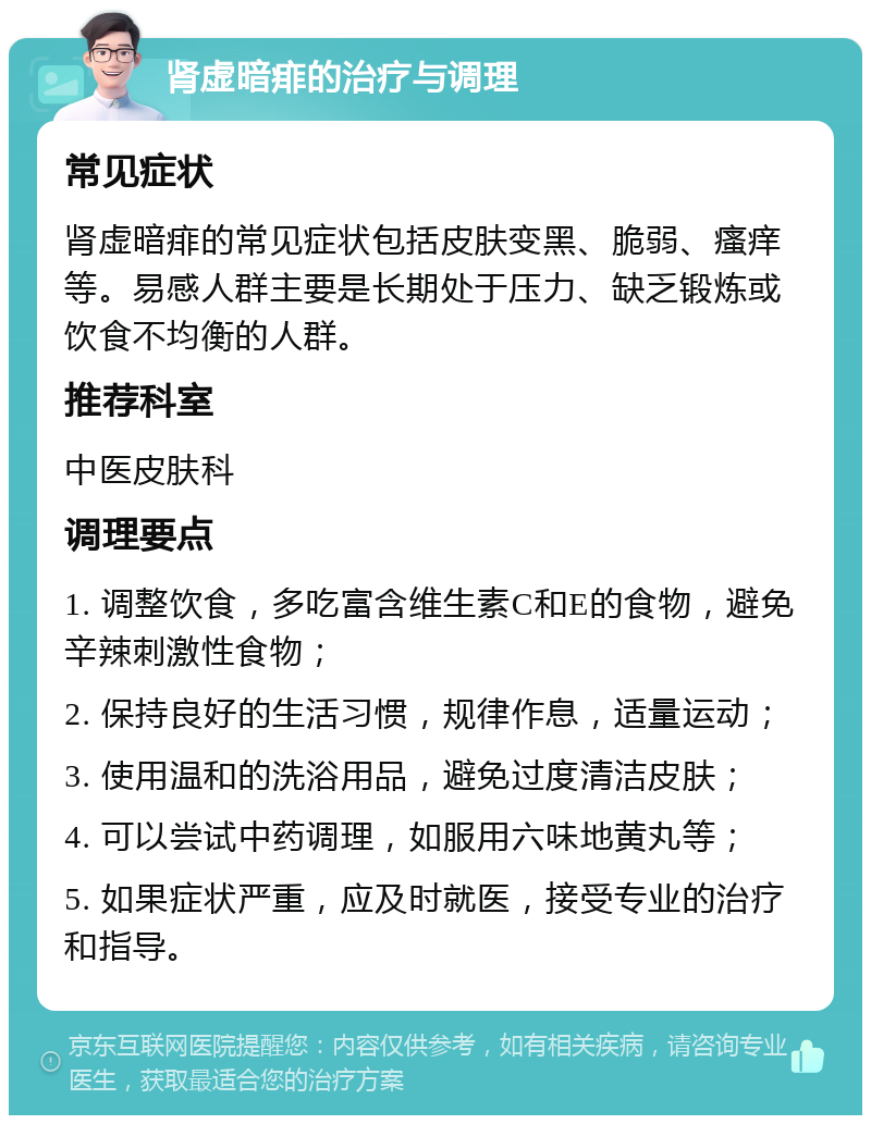 肾虚暗痱的治疗与调理 常见症状 肾虚暗痱的常见症状包括皮肤变黑、脆弱、瘙痒等。易感人群主要是长期处于压力、缺乏锻炼或饮食不均衡的人群。 推荐科室 中医皮肤科 调理要点 1. 调整饮食，多吃富含维生素C和E的食物，避免辛辣刺激性食物； 2. 保持良好的生活习惯，规律作息，适量运动； 3. 使用温和的洗浴用品，避免过度清洁皮肤； 4. 可以尝试中药调理，如服用六味地黄丸等； 5. 如果症状严重，应及时就医，接受专业的治疗和指导。