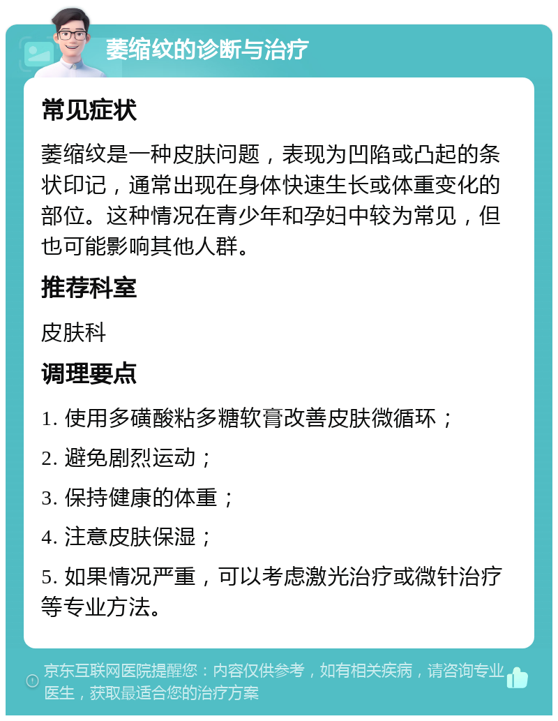 萎缩纹的诊断与治疗 常见症状 萎缩纹是一种皮肤问题，表现为凹陷或凸起的条状印记，通常出现在身体快速生长或体重变化的部位。这种情况在青少年和孕妇中较为常见，但也可能影响其他人群。 推荐科室 皮肤科 调理要点 1. 使用多磺酸粘多糖软膏改善皮肤微循环； 2. 避免剧烈运动； 3. 保持健康的体重； 4. 注意皮肤保湿； 5. 如果情况严重，可以考虑激光治疗或微针治疗等专业方法。