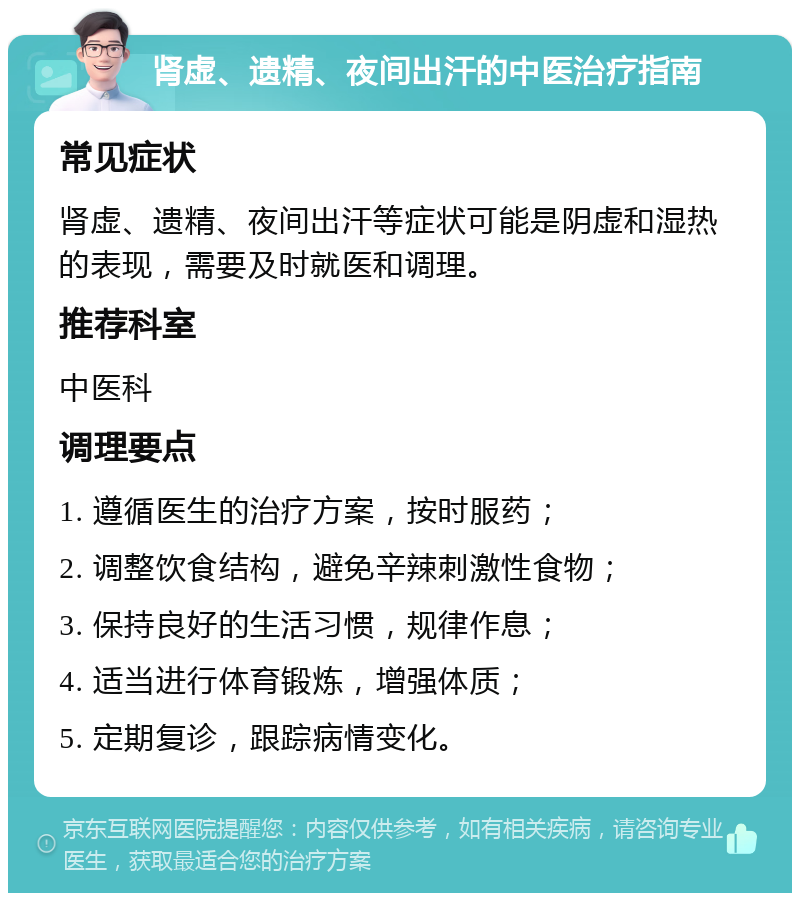 肾虚、遗精、夜间出汗的中医治疗指南 常见症状 肾虚、遗精、夜间出汗等症状可能是阴虚和湿热的表现，需要及时就医和调理。 推荐科室 中医科 调理要点 1. 遵循医生的治疗方案，按时服药； 2. 调整饮食结构，避免辛辣刺激性食物； 3. 保持良好的生活习惯，规律作息； 4. 适当进行体育锻炼，增强体质； 5. 定期复诊，跟踪病情变化。