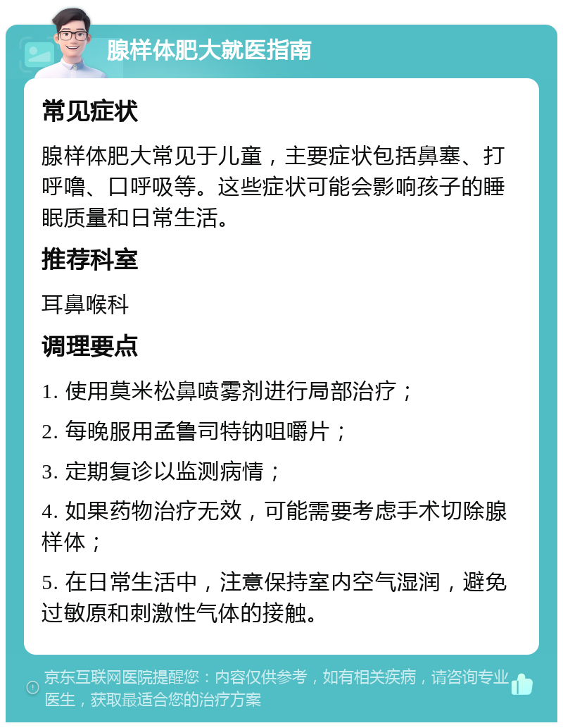 腺样体肥大就医指南 常见症状 腺样体肥大常见于儿童，主要症状包括鼻塞、打呼噜、口呼吸等。这些症状可能会影响孩子的睡眠质量和日常生活。 推荐科室 耳鼻喉科 调理要点 1. 使用莫米松鼻喷雾剂进行局部治疗； 2. 每晚服用孟鲁司特钠咀嚼片； 3. 定期复诊以监测病情； 4. 如果药物治疗无效，可能需要考虑手术切除腺样体； 5. 在日常生活中，注意保持室内空气湿润，避免过敏原和刺激性气体的接触。