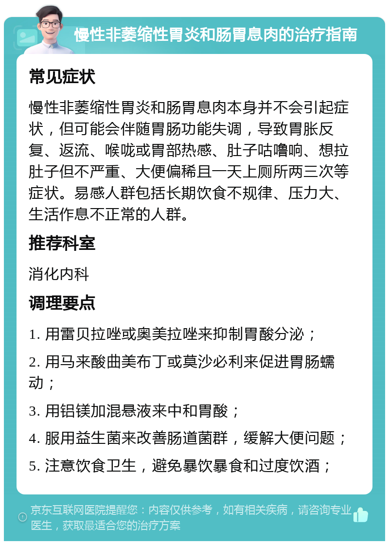 慢性非萎缩性胃炎和肠胃息肉的治疗指南 常见症状 慢性非萎缩性胃炎和肠胃息肉本身并不会引起症状，但可能会伴随胃肠功能失调，导致胃胀反复、返流、喉咙或胃部热感、肚子咕噜响、想拉肚子但不严重、大便偏稀且一天上厕所两三次等症状。易感人群包括长期饮食不规律、压力大、生活作息不正常的人群。 推荐科室 消化内科 调理要点 1. 用雷贝拉唑或奥美拉唑来抑制胃酸分泌； 2. 用马来酸曲美布丁或莫沙必利来促进胃肠蠕动； 3. 用铝镁加混悬液来中和胃酸； 4. 服用益生菌来改善肠道菌群，缓解大便问题； 5. 注意饮食卫生，避免暴饮暴食和过度饮酒；