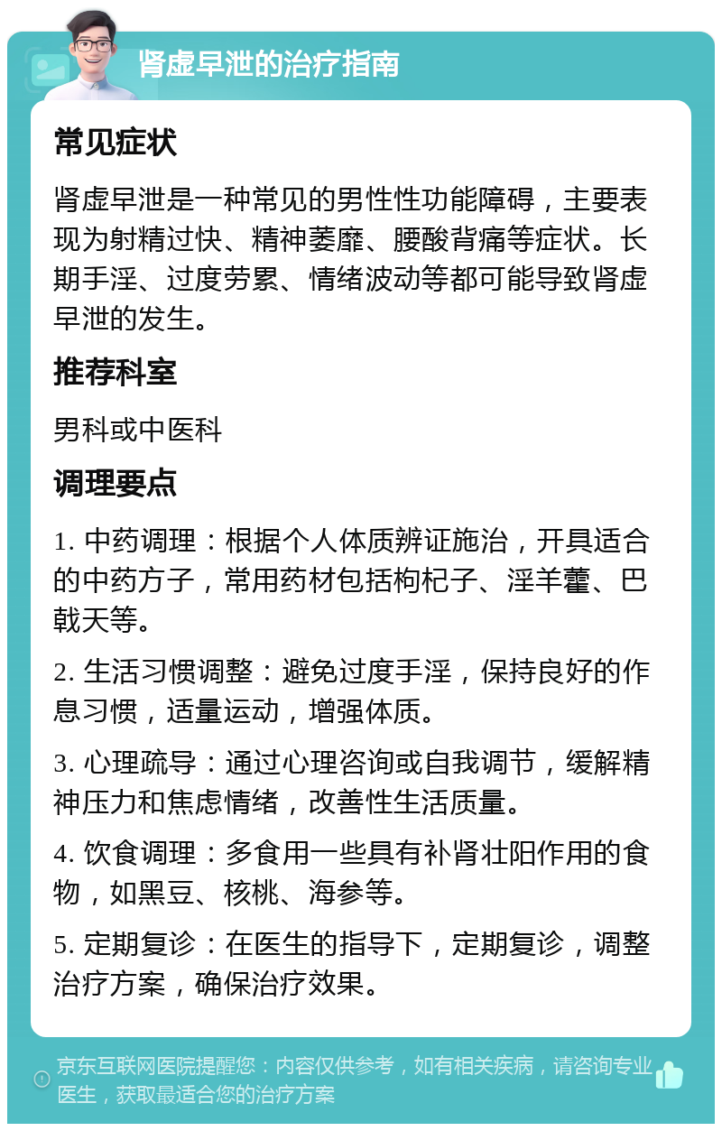 肾虚早泄的治疗指南 常见症状 肾虚早泄是一种常见的男性性功能障碍，主要表现为射精过快、精神萎靡、腰酸背痛等症状。长期手淫、过度劳累、情绪波动等都可能导致肾虚早泄的发生。 推荐科室 男科或中医科 调理要点 1. 中药调理：根据个人体质辨证施治，开具适合的中药方子，常用药材包括枸杞子、淫羊藿、巴戟天等。 2. 生活习惯调整：避免过度手淫，保持良好的作息习惯，适量运动，增强体质。 3. 心理疏导：通过心理咨询或自我调节，缓解精神压力和焦虑情绪，改善性生活质量。 4. 饮食调理：多食用一些具有补肾壮阳作用的食物，如黑豆、核桃、海参等。 5. 定期复诊：在医生的指导下，定期复诊，调整治疗方案，确保治疗效果。