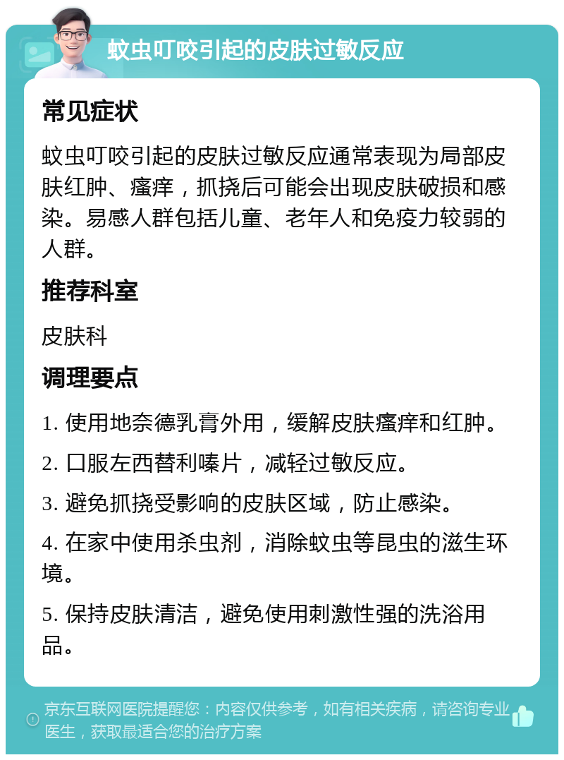 蚊虫叮咬引起的皮肤过敏反应 常见症状 蚊虫叮咬引起的皮肤过敏反应通常表现为局部皮肤红肿、瘙痒，抓挠后可能会出现皮肤破损和感染。易感人群包括儿童、老年人和免疫力较弱的人群。 推荐科室 皮肤科 调理要点 1. 使用地奈德乳膏外用，缓解皮肤瘙痒和红肿。 2. 口服左西替利嗪片，减轻过敏反应。 3. 避免抓挠受影响的皮肤区域，防止感染。 4. 在家中使用杀虫剂，消除蚊虫等昆虫的滋生环境。 5. 保持皮肤清洁，避免使用刺激性强的洗浴用品。