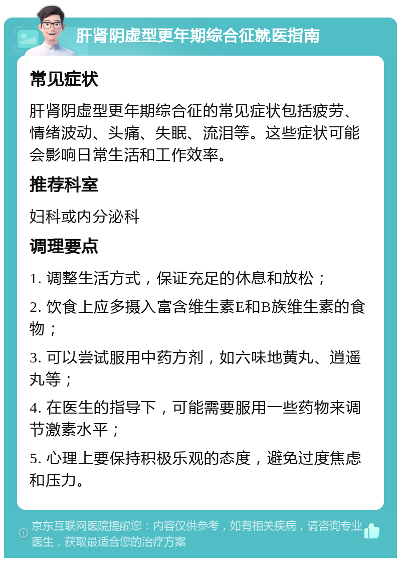 肝肾阴虚型更年期综合征就医指南 常见症状 肝肾阴虚型更年期综合征的常见症状包括疲劳、情绪波动、头痛、失眠、流泪等。这些症状可能会影响日常生活和工作效率。 推荐科室 妇科或内分泌科 调理要点 1. 调整生活方式，保证充足的休息和放松； 2. 饮食上应多摄入富含维生素E和B族维生素的食物； 3. 可以尝试服用中药方剂，如六味地黄丸、逍遥丸等； 4. 在医生的指导下，可能需要服用一些药物来调节激素水平； 5. 心理上要保持积极乐观的态度，避免过度焦虑和压力。