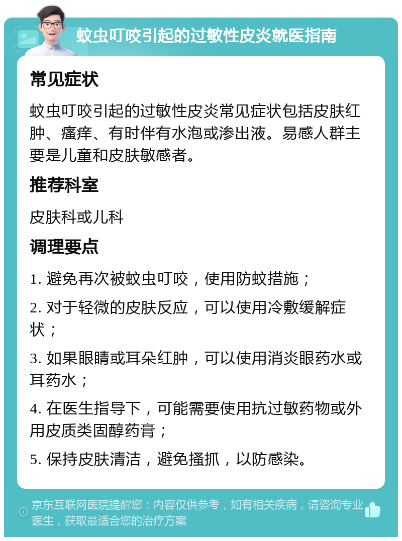 蚊虫叮咬引起的过敏性皮炎就医指南 常见症状 蚊虫叮咬引起的过敏性皮炎常见症状包括皮肤红肿、瘙痒、有时伴有水泡或渗出液。易感人群主要是儿童和皮肤敏感者。 推荐科室 皮肤科或儿科 调理要点 1. 避免再次被蚊虫叮咬，使用防蚊措施； 2. 对于轻微的皮肤反应，可以使用冷敷缓解症状； 3. 如果眼睛或耳朵红肿，可以使用消炎眼药水或耳药水； 4. 在医生指导下，可能需要使用抗过敏药物或外用皮质类固醇药膏； 5. 保持皮肤清洁，避免搔抓，以防感染。