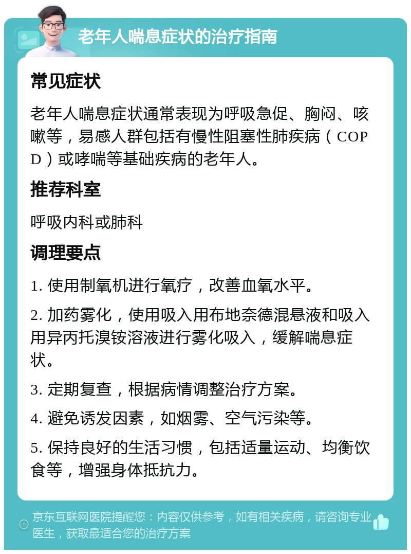 老年人喘息症状的治疗指南 常见症状 老年人喘息症状通常表现为呼吸急促、胸闷、咳嗽等，易感人群包括有慢性阻塞性肺疾病（COPD）或哮喘等基础疾病的老年人。 推荐科室 呼吸内科或肺科 调理要点 1. 使用制氧机进行氧疗，改善血氧水平。 2. 加药雾化，使用吸入用布地奈德混悬液和吸入用异丙托溴铵溶液进行雾化吸入，缓解喘息症状。 3. 定期复查，根据病情调整治疗方案。 4. 避免诱发因素，如烟雾、空气污染等。 5. 保持良好的生活习惯，包括适量运动、均衡饮食等，增强身体抵抗力。