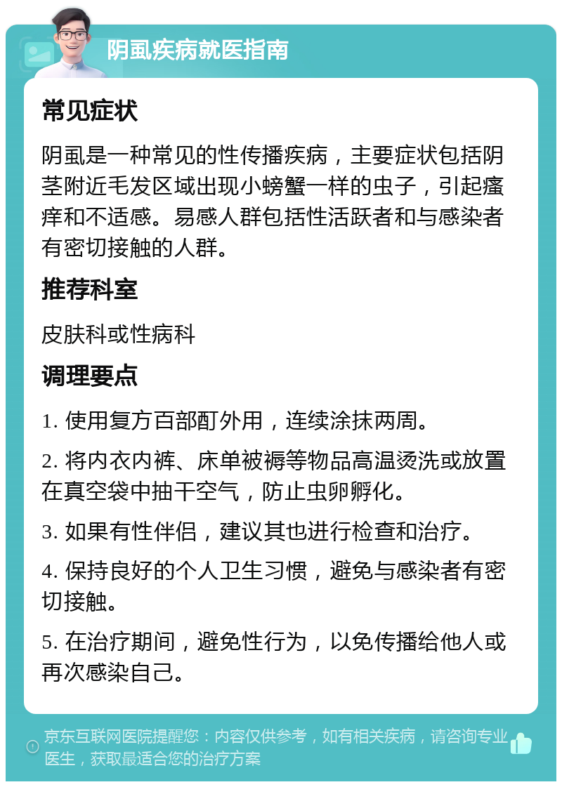 阴虱疾病就医指南 常见症状 阴虱是一种常见的性传播疾病，主要症状包括阴茎附近毛发区域出现小螃蟹一样的虫子，引起瘙痒和不适感。易感人群包括性活跃者和与感染者有密切接触的人群。 推荐科室 皮肤科或性病科 调理要点 1. 使用复方百部酊外用，连续涂抹两周。 2. 将内衣内裤、床单被褥等物品高温烫洗或放置在真空袋中抽干空气，防止虫卵孵化。 3. 如果有性伴侣，建议其也进行检查和治疗。 4. 保持良好的个人卫生习惯，避免与感染者有密切接触。 5. 在治疗期间，避免性行为，以免传播给他人或再次感染自己。