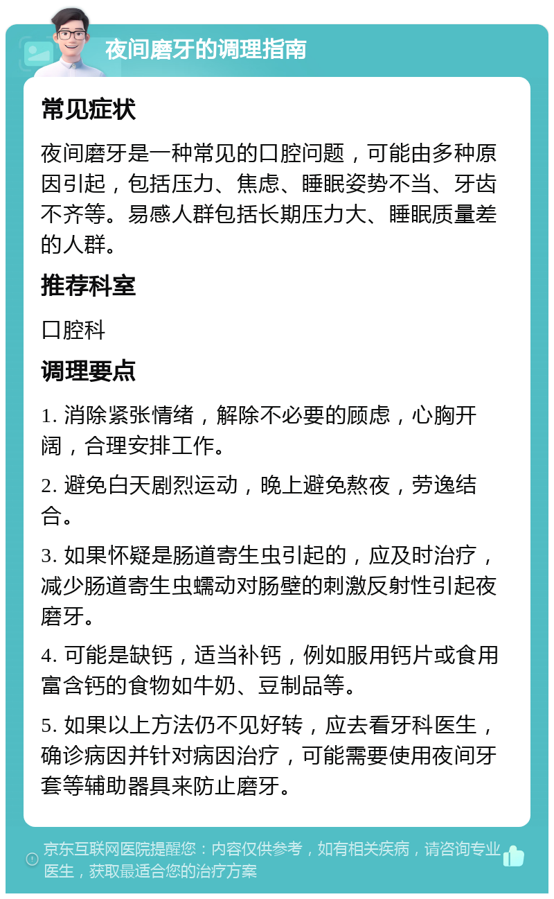 夜间磨牙的调理指南 常见症状 夜间磨牙是一种常见的口腔问题，可能由多种原因引起，包括压力、焦虑、睡眠姿势不当、牙齿不齐等。易感人群包括长期压力大、睡眠质量差的人群。 推荐科室 口腔科 调理要点 1. 消除紧张情绪，解除不必要的顾虑，心胸开阔，合理安排工作。 2. 避免白天剧烈运动，晚上避免熬夜，劳逸结合。 3. 如果怀疑是肠道寄生虫引起的，应及时治疗，减少肠道寄生虫蠕动对肠壁的刺激反射性引起夜磨牙。 4. 可能是缺钙，适当补钙，例如服用钙片或食用富含钙的食物如牛奶、豆制品等。 5. 如果以上方法仍不见好转，应去看牙科医生，确诊病因并针对病因治疗，可能需要使用夜间牙套等辅助器具来防止磨牙。