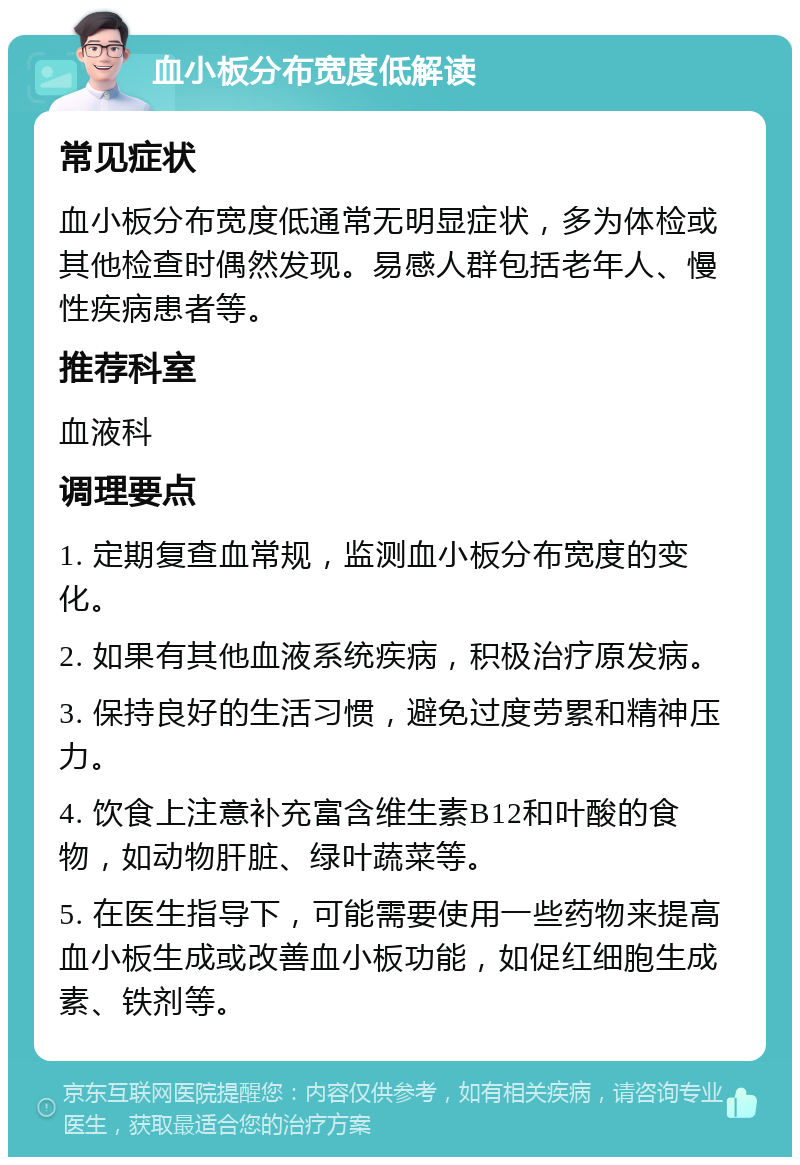 血小板分布宽度低解读 常见症状 血小板分布宽度低通常无明显症状，多为体检或其他检查时偶然发现。易感人群包括老年人、慢性疾病患者等。 推荐科室 血液科 调理要点 1. 定期复查血常规，监测血小板分布宽度的变化。 2. 如果有其他血液系统疾病，积极治疗原发病。 3. 保持良好的生活习惯，避免过度劳累和精神压力。 4. 饮食上注意补充富含维生素B12和叶酸的食物，如动物肝脏、绿叶蔬菜等。 5. 在医生指导下，可能需要使用一些药物来提高血小板生成或改善血小板功能，如促红细胞生成素、铁剂等。