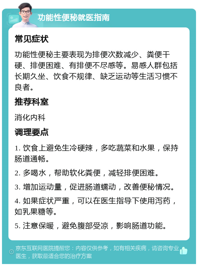 功能性便秘就医指南 常见症状 功能性便秘主要表现为排便次数减少、粪便干硬、排便困难、有排便不尽感等。易感人群包括长期久坐、饮食不规律、缺乏运动等生活习惯不良者。 推荐科室 消化内科 调理要点 1. 饮食上避免生冷硬辣，多吃蔬菜和水果，保持肠道通畅。 2. 多喝水，帮助软化粪便，减轻排便困难。 3. 增加运动量，促进肠道蠕动，改善便秘情况。 4. 如果症状严重，可以在医生指导下使用泻药，如乳果糖等。 5. 注意保暖，避免腹部受凉，影响肠道功能。