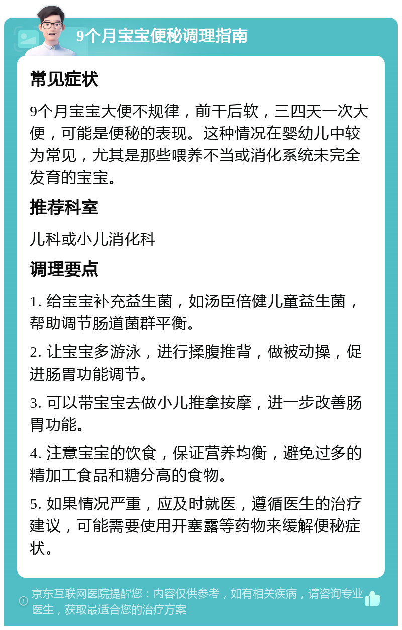 9个月宝宝便秘调理指南 常见症状 9个月宝宝大便不规律，前干后软，三四天一次大便，可能是便秘的表现。这种情况在婴幼儿中较为常见，尤其是那些喂养不当或消化系统未完全发育的宝宝。 推荐科室 儿科或小儿消化科 调理要点 1. 给宝宝补充益生菌，如汤臣倍健儿童益生菌，帮助调节肠道菌群平衡。 2. 让宝宝多游泳，进行揉腹推背，做被动操，促进肠胃功能调节。 3. 可以带宝宝去做小儿推拿按摩，进一步改善肠胃功能。 4. 注意宝宝的饮食，保证营养均衡，避免过多的精加工食品和糖分高的食物。 5. 如果情况严重，应及时就医，遵循医生的治疗建议，可能需要使用开塞露等药物来缓解便秘症状。