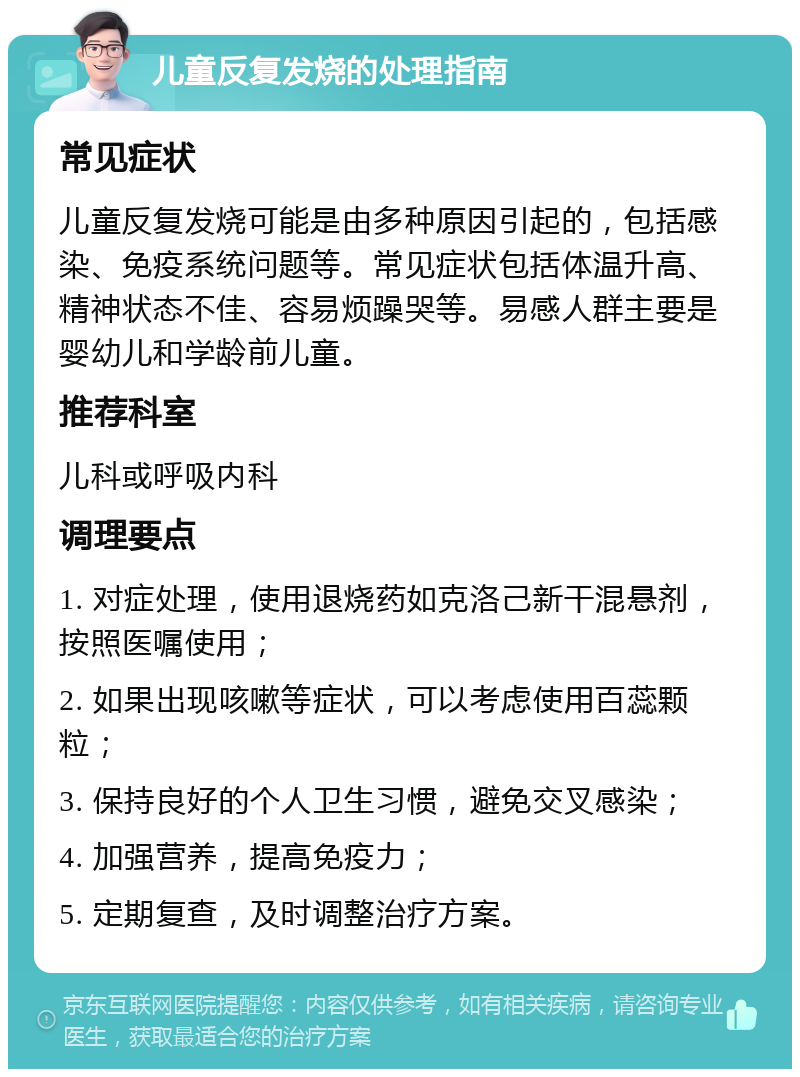 儿童反复发烧的处理指南 常见症状 儿童反复发烧可能是由多种原因引起的，包括感染、免疫系统问题等。常见症状包括体温升高、精神状态不佳、容易烦躁哭等。易感人群主要是婴幼儿和学龄前儿童。 推荐科室 儿科或呼吸内科 调理要点 1. 对症处理，使用退烧药如克洛己新干混悬剂，按照医嘱使用； 2. 如果出现咳嗽等症状，可以考虑使用百蕊颗粒； 3. 保持良好的个人卫生习惯，避免交叉感染； 4. 加强营养，提高免疫力； 5. 定期复查，及时调整治疗方案。