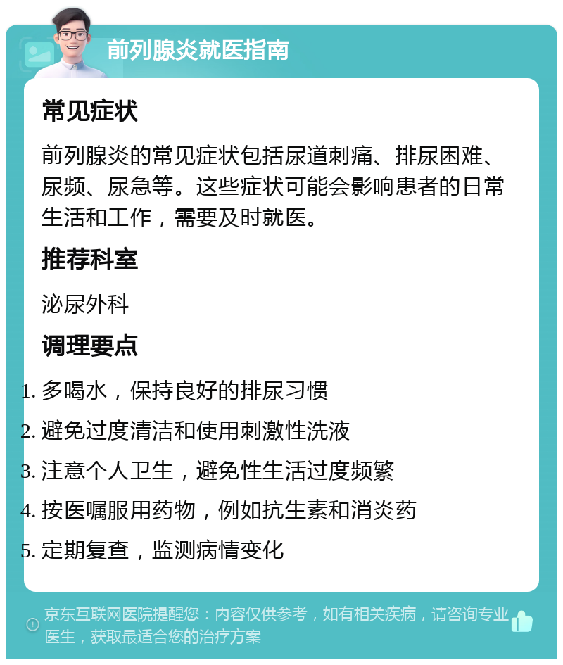 前列腺炎就医指南 常见症状 前列腺炎的常见症状包括尿道刺痛、排尿困难、尿频、尿急等。这些症状可能会影响患者的日常生活和工作，需要及时就医。 推荐科室 泌尿外科 调理要点 多喝水，保持良好的排尿习惯 避免过度清洁和使用刺激性洗液 注意个人卫生，避免性生活过度频繁 按医嘱服用药物，例如抗生素和消炎药 定期复查，监测病情变化