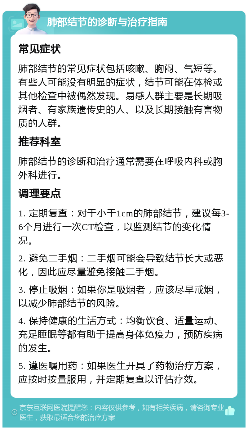 肺部结节的诊断与治疗指南 常见症状 肺部结节的常见症状包括咳嗽、胸闷、气短等。有些人可能没有明显的症状，结节可能在体检或其他检查中被偶然发现。易感人群主要是长期吸烟者、有家族遗传史的人、以及长期接触有害物质的人群。 推荐科室 肺部结节的诊断和治疗通常需要在呼吸内科或胸外科进行。 调理要点 1. 定期复查：对于小于1cm的肺部结节，建议每3-6个月进行一次CT检查，以监测结节的变化情况。 2. 避免二手烟：二手烟可能会导致结节长大或恶化，因此应尽量避免接触二手烟。 3. 停止吸烟：如果你是吸烟者，应该尽早戒烟，以减少肺部结节的风险。 4. 保持健康的生活方式：均衡饮食、适量运动、充足睡眠等都有助于提高身体免疫力，预防疾病的发生。 5. 遵医嘱用药：如果医生开具了药物治疗方案，应按时按量服用，并定期复查以评估疗效。