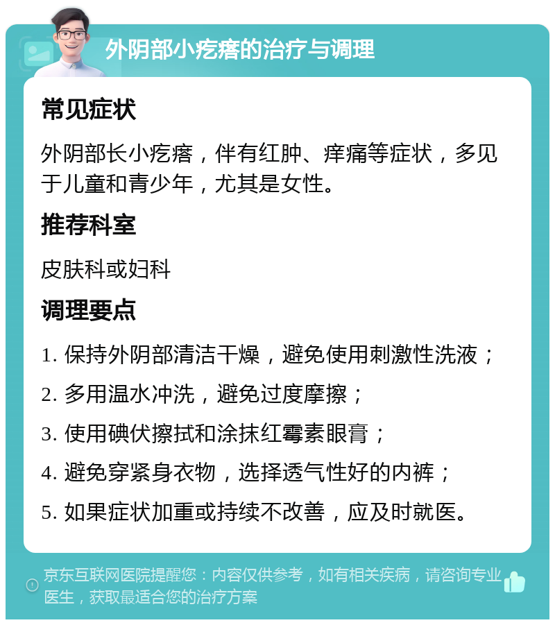 外阴部小疙瘩的治疗与调理 常见症状 外阴部长小疙瘩，伴有红肿、痒痛等症状，多见于儿童和青少年，尤其是女性。 推荐科室 皮肤科或妇科 调理要点 1. 保持外阴部清洁干燥，避免使用刺激性洗液； 2. 多用温水冲洗，避免过度摩擦； 3. 使用碘伏擦拭和涂抹红霉素眼膏； 4. 避免穿紧身衣物，选择透气性好的内裤； 5. 如果症状加重或持续不改善，应及时就医。